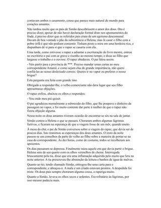 contavam ambos o casamento, cousa que parece mais natural do mundo para
corações amantes.
Não tardou muito que os pais de Simão descobrissem o amor dos dous. Ora é
preciso dizer, apesar de não haver declaração formal disto nos apontamentos do
frade, é preciso dizer que os referidos pais eram de um egoísmo descomunal.
Davam de boa vontade o pão da subsistência a Helena; mas lá casar o filho com a
pobre órfã é que não podiam consentir. Tinham posto a mira em uma herdeira rica, e
dispunham de si para si que o rapaz se casaria com ela..
Uma tarde, como estivesse o rapaz a adiantar a escrituração do livro mestre, entrou
no escritório o pai com ar grave e risonho ao mesmo tempo, e disse ao filho que
largasse o trabalho e o ouvisse. O rapaz obedeceu. O pai falou assim:
- Vais partir para a província de ***. Preciso mandar umas cartas ao meu
correspondente Amaral, e como sejam elas de grande importância, não quero
confiá-las ao nosso desleixado correio. Queres ir no vapor ou preferes o nosso
brigue?
Esta pergunta era feita com grande tino.
Obrigado a responder-lhe, o velho comerciante não dera lugar que seu filho
apresentasse objeções.
O rapaz enfiou, abaixou os olhos e respondeu:
- Vou onde meu pai quiser.
O pai agradeceu mentalmente a submissão do filho, que lhe poupava o dinheiro da
passagem no vapor, e foi muito contente dar parte à mulher de que o rapaz não
fizera objeção alguma.
Nessa noite os dous amantes tiveram ocasião de encontrar-se sós na sala de jantar.
Simão contou a Helena o que se passara. Choraram ambos algumas lágrimas
furtivas, e ficaram na esperança de que a viagem fosse de um mês, quando muito.
À mesa do chá, o pai de Simão conversou sobre a viagem do rapaz, que devia ser de
poucos dias. Isto reanimou as esperanças dos dous amantes. O resto da noite
passou-se em conselhos da parte do velho ao filho sobre a maneira de portar-se na
casa do correspondente. Às dez horas, como de costume, todos se recolheram aos
aposentos.
Os dias passaram-se depressa. Finalmente raiou aquele em que devia partir o brigue.
Helena saiu de seu quarto com os olhos vermelhos de chorar. Interrogada
bruscamente pela tia, disse que era uma inflamação adquirida pelo muito que lera na
noite anterior. A tia prescreveu-lhe abstenção da leitura e banhos de água de malvas.
Quanto ao tio, tendo chamado Simão, entregou-lhe uma carta para o
correspondente, e abraçou-o. A mala e um criado estavam prontos. A despedida foi
triste. Os dous pais sempre choraram alguma cousa, a rapariga muito.
Quanto a Simão, levava os olhos secos e ardentes. Era refratário às lágrimas, por
isso mesmo padecia mais.

 
