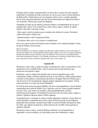 O brigue partiu. Simão, enquanto pôde ver terra, não se retirou de cima; quando
finalmente se fecharam de todo as paredes do cárcere que anda, na frase pitoresca
de Ribeyrolles, Simão desceu ao seu camarote, triste e com o coração apertado.
Havia como um pressentimento que lhe dizia interiormente ser impossível tornar a
ver sua prima. Parecia que ia para um degredo.
Chegando ao lugar do seu destino, procurou Simão o correspondente de seu pai e
entregou-lhe a carta. O Sr. Amaral leu a carta, fitou o rapaz e, depois de algum
silêncio, disse-lhe, volvendo a carta:
- Bem, agora é preciso esperar que eu cumpra esta ordem de seu pai. Entretanto
venha morar para a minha casa.
- Quando poderei voltar? perguntou Simão.
- Em poucos dias, salvo se as cousas se complicarem.
Este salvo, posto na boca de Amaral como incidente, era a oração principal. A carta
do pai de Simão versava assim:
Meu caro Amaral,
Motivos ponderosos me obrigam a mandar meu filho desta cidade. Retenha-o por lá como puder. O
pretexto da viagem é ter eu necessidade de ultimar alguns negócios com você, o que dirá ao pequeno,
fazendo-lhe sempre crer que a demora é pouca ou nenhuma. Você, que teve na sua adolescência a
triste idéia de engendrar romances, vá inventando circunstancias e ocorrências imprevistas, de modo
que o rapaz não me torne cá antes de segunda ordem. Sou, como sempre, etc.

Capítulo III
Passaram-se dias e dias, e nada de chegar o momento de voltar à casa paterna. O exromancista era na verdade fértil, e não se cansava de inventar pretextos que
deixavam convencido o rapaz.
Entretanto, como o espírito dos amantes não é menos engenhoso que o dos
romancistas, Simão e Helena acharam meio de se escreverem, e deste modo podiam
consolar-se da ausência, com presença das letras e do papel. Bem diz Heloísa que a
arte de escrever foi inventada por alguma amante separada do seu amante. Nestas
cartas juravam-se os dous sua eterna fidelidade.
No fim de dous meses de espera baldada e de ativa correspondência, a tia de Helena
surpreendeu uma carta de Simão. Era a vigésima, creio eu. Houve grande temporal
em casa. O tio, que estava no escritório, saiu precipitadamente e tomou
conhecimento do negócio. O resultado foi proscrever de casa tinta, penas e papel, e
instituir vigilância rigorosa sobre a infeliz rapariga.
Começaram pois a escassear as cartas ao pobre deportado. Inquiriu a causa disto em
cartas choradas e compridas mas como o rigor fiscal da casa de seu pai adquiria
proporções descomunais, acontecia que todas as cartas de Simão iam parar às mãos
do velho, que, depois de apreciar o estilo amoroso de seu filho, fazia queimar as
ardentes epístolas.
Passaram-se dias e meses. Carta de Helena, nenhuma. O correspondente ia
esgotando a veia inventadora, e já não sabia como reter finalmente o rapaz.

 