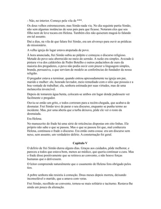 - Não, no interior. Começo pela vila de ***.
Os dous velhos estremeceram; mas Simão nada viu. No dia seguinte partiu Simão,
não sem algumas instâncias de seus pais para que ficasse. Notaram eles que seu
filho nem de leve tocara em Helena. Também eles não quiseram magoá-lo falando
em tal assunto.
Daí a dias, na vila de que falara frei Simão, era um alvoroço para ouvir as prédicas
do missionário.
A velha igreja do lugar estava atopetada de povo.
À hora anunciada, frei Simão subiu ao púlpito e começou o discurso religioso.
Metade do povo saiu aborrecido no meio do sermão. A razão era simples. Avezado à
pintura viva dos caldeirões de Pedro Botelho e outros pedacinhos de ouro da
maioria dos pregadores, o povo não podia ouvir com prazer a linguagem simples,
branda, persuasiva, a que serviam de modelo as conferências do fundador da nossa
religião.
O pregador estava a terminar, quando entrou apressadamente na igreja um par,
marido e mulher: ele, honrado lavrador, meio remediado com o sítio que possuía e a
boa vontade de trabalhar; ela, senhora estimada por suas virtudes, mas de uma
melancolia invencível.
Depois de tomarem água benta, colocam-se ambos em lugar donde pudessem ver
facilmente o pregador.
Ouviu-se então um grito, e todos correram para a recém-chegada, que acabava de
desmaiar. Frei Simão teve de parar o seu discurso, enquanto se punha termo ao
incidente. Mas, por uma aberta que a turba deixava, pôde ele ver o rosto da
desmaiada.
Era Helena.
No manuscrito do frade há uma série de reticências dispostas em oito linhas. Ele
próprio não sabe o que se passou. Mas o que se passou foi que, mal conhecera
Helena, continuou o frade o discurso. Era então outra cousa: era um discurso sem
nexo, sem assunto, um verdadeiro delírio. A consternação foi geral.
Capítulo V
O delírio de frei Simão durou alguns dias. Graças aos cuidados, pôde melhorar, e
pareceu a todos que estava bom, menos ao médico, que queria continuar a cura. Mas
o frade disse positivamente que se retirava ao convento, e não houve forças
humanas que o detivessem.
O leitor compreende naturalmente que o casamento de Helena fora obrigado pelos
tios.
A pobre senhora não resistiu à comoção. Dous meses depois morreu, deixando
inconsolável o marido, que a amava com veras.
Frei Simão, recolhido ao convento, tornou-se mais solitário e taciturno. Restava-lhe
ainda um pouco da alienação.

 