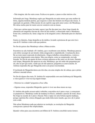 - Não imagina; não faz outra cousa. Fecha-se no quarto, e passa os dias inteiros a ler.
Informado por Jorge, Mendonça supôs que Margarida era nada menos que uma mulher de
letras, alguma modesta poetisa, que esquecia o amor dos homens nos braços das musas. A
suposição era gratuita e filha mesmo de um espírito cego pelo amor como o de Mendonça.
Há várias razões para ler muito sem ter comércio com as musas.
- Note que a prima nunca leu tanto; agora é que lhe deu para isso, disse Jorge tirando da
charuteira um magnífico havana do valor de três tostões, e oferecendo outro a Mendonça.
Fume isto, continuou ele, fume e diga-me se há ninguém como o Bernardo para ter charutos
bons.
Gastos os charutos, Jorge despediu-se do médico, levando a promessa de que este iria à
casa de D. Antônia o mais cedo que pudesse.
No fim de quinze dias Mendonça voltou a Mata-cavalos.
Encontrou na sala Andrade e D. Antônia, que o receberam com aleluias. Mendonça parecia
com efeito ressurgir de um túmulo; tinha emagrecido e empalidecido. A melancolia davalhe ao rosto maior expressão de abatimento. Alegou trabalhos extraordinários, e entrou a
conversar alegremente como dantes. Mas essa alegria, como se compreende, era toda
forçada. No fim de um quarto de hora a tristeza apossou-se-lhe outra vez do rosto. Durante
esse tempo, Margarida não apareceu na sala; Mendonça, que até então não perguntara por
ela, não sei por que razão, vendo que ela não aparecia, perguntou se estava doente. D.
Antônia respondeu-lhe que Margarida estava um pouco incomodada.
O incômodo de Margarida durou uns três dias; era uma simples dor de cabeça, que o primo
atribuiu à aturada leitura.
No fim de alguns dias mais, D. Antônia foi surpreendida com uma lembrança de Margarida;
a viúva queria ir viver na roça algum tempo.
- Aborrece-te a cidade? perguntou a boa velha.
- Alguma cousa, respondeu Margarida; queria ir viver uns dous meses na roça.
D. Antônia não podia recusar nada à sobrinha; concordou em ir para a roça; e começaram
os preparativos. Mendonça soube da mudança no Rocio, andando a passear de noite; disselho Jorge na ocasião de ir para o Alcazar. Para o rapaz era uma fortuna aquela mudança,
porque suprimia-lhe a única obrigação que ainda tinha neste mundo, que era a de ir jantar
com a mãe.
Não achou Mendonça nada que admirar na resolução; as resoluções de Margarida
começavam a parecer-lhe simplicidades.
Quando voltou para casa encontrou um bilhete de D. Antônia concebido nestes termos:

 