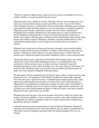 "Temos de ir para fora alguns meses; espero que não nos deixe sem despedir-se de nós. A
partida é sábado; e eu quero incumbi-lo de uma cousa."
Mendonça tomou chá, e dispôs-se a dormir. Não pôde. Quis ler; estava incapaz disso. Era
cedo; saiu. Insensivelmente dirigiu os passos para Mata-cavalos. A casa de D. Antônia
estava fechada e silenciosa; evidentemente estavam já dormindo. Mendonça passou adiante,
e parou junto da grade do jardim adjacente à casa. De fora podia ver a janela do quarto de
Margarida, pouco elevada, e dando para o jardim. Havia luz dentro; naturalmente
Margarida estava acordada. Mendonça deu mais alguns passos; a porta do jardim estava
aberta. Mendonça sentiu pulsar-lhe o coração com força desconhecida. Surgiu-lhe no
espírito uma suspeita. Não há coração confiante que não tenha desfalecimentos destes; além
de que, seria errada a suspeita? Mendonça, entretanto, não tinha nenhum direito à viúva;
fora repelido categoricamente. Se havia algum dever da parte dele era a retirada e o
silêncio.
Mendonça quis conservar-se no limite que lhe estava marcado; a porta aberta do jardim
podia ser esquecimento da parte dos fâmulos. O médico refletiu bem que aquilo tudo era
fortuito, e fazendo um esforço afastou-se do lugar. Adiante parou e refletiu; havia um
demônio que o impelia por aquela porta dentro. Mendonça voltou, e entrou com precaução.
Apenas dera alguns passos surgiu-lhe em frente Miss Dollar latindo; parece que a galga
saíra de casa sem ser pressentida; Mendonça amimou-a e a cadelinha parece que
reconheceu o médico, porque trocou os latidos em festas. Na parede do quarto de
Margarida desenhou-se uma sombra de mulher; era a viúva que chegava à janela para ver a
causa do ruído. Mendonça coseu-se como pôde com uns arbustos que ficavam junto da
grade; não vendo ninguém, Margarida voltou para dentro.
Passados alguns minutos, Mendonça saiu do lugar em que se achava e dirigiu-se para o lado
da janela da viúva. Acompanhava-o Miss Dollar. Do jardim não podia olhar, ainda que
fosse mais alto, para o aposento da moça. A cadelinha apenas chegou àquele ponto, subiu
ligeira uma escada de pedra que comunicava o jardim com a casa; a porta do quarto de
Margarida ficava justamente no corredor que se seguia à escada; a porta estava aberta. O
rapaz imitou a cadelinha; subiu os seis degraus de pedra vagarosamente; quando pôs o pé
no último ouviu Miss Dollar pulando no quarto e vindo latir à porta, como que avisando a
Margarida de que se aproximava um estranho.
Mendonça deu mais um passo. Mas nesse momento atravessou o jardim um escravo que
acudia ao latido da cadelinha; o escravo examinou o jardim, e não vendo ninguém retirouse. Margarida foi à janela e perguntou o que era; o escravo explicou-lho e tranqüilizou-a
dizendo que não havia ninguém.
Justamente quando ela saía da janela aparecia à porta a figura de Mendonça. Margarida
estremeceu por um abalo nervoso; ficou mais pálida do que era; depois, concentrando nos
olhos toda a soma de indignação que pode conter um coração, perguntou-lhe com voz
trêmula:

 