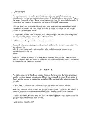 - Que quer aqui?
Foi nesse momento, e só então, que Mendonça reconheceu toda a baixeza de seu
procedimento, ou para falar mais acertadamente, toda a alucinação do seu espírito. Pareceulhe ver em Margarida a figura da sua consciência, a exprobrar-lhe tamanha indignidade. O
pobre rapaz não procurou desculpar-se; sua resposta foi singela e verdadeira.
- Sei que cometi um ato infame, disse ele; não tinha razão para isso; estava louco; agora
conheço a extensão do mal. Não lhe peço que me desculpe, D. Margarida; não mereço
perdão; mereço desprezo; adeus!
- Compreendo, senhor, disse Margarida; quer obrigar-me pela força do descrédito quando
me não pode obrigar pelo coração. Não é de cavalheiro.
- Oh! isso... juro-lhe que não foi tal o meu pensamento...
Margarida caiu numa cadeira parecendo chorar. Mendonça deu um passo para entrar, visto
que até então não
saíra da porta; Margarida levantou os olhos cobertos de lágrimas, e com um gesto
imperioso mostrou-lhe que
saísse.
Mendonça obedeceu; nem um nem outro dormiram nessa noite. Ambos curvavam-se ao
peso da vergonha: mas, por honra de Mendonça, a dele era maior que a dela; e a dor de uma
não ombreava com o remorso de outro.

Capítulo VIII
No dia seguinte estava Mendonça em casa fumando charutos sobre charutos, recurso das
grandes ocasiões, quando parou à porta dele um carro, apeando-se pouco depois a mãe de
Jorge. A visita pareceu de mau agouro ao médico. Mas apenas a velha entrou, dissipou-lhe
o receio.
- Creio, disse D. Antônia, que a minha idade permite visitar um homem solteiro.
Mendonça procurou sorrir ouvindo este gracejo; mas não pôde. Convidou a boa senhora a
sentar-se, e sentou-se ele também esperando que ela lhe explicasse a causa da visita.
- Escrevi-lhe ontem, disse ela, para que fosse ver-me hoje; preferi vir cá, receando que por
qualquer motivo não fosse a Mata-cavalos.
- Queria então incumbir-me?

 