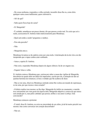 - De cousa nenhuma, respondeu a velha sorrindo; incumbir disse-lhe eu, como diria
qualquer outra cousa indiferente; quero informá-lo.
- Ah! de quê?
- Sabe quem ficou hoje de cama?
- D. Margarida?
- É verdade; amanheceu um pouco doente; diz que passou a noite mal. Eu creio que sei a
razão, acrescentou D. Antônia rindo maliciosamente para Mendonça.
- Qual será então a razão? perguntou o médico.
- Pois não percebe?
- Não.
- Margarida ama-o.
Mendonça levantou-se da cadeira como por uma mola. A declaração da tia da viúva era tão
inesperada que o rapaz cuidou estar sonhando.
- Ama-o, repetiu D. Antônia.
- Não creio, respondeu Mendonça depois de algum silêncio; há de ser engano seu.
- Engano! disse a velha.
D. Antônia contou a Mendonça que, curiosa por saber a causa das vigílias de Margarida,
descobrira no quarto dela um diário de impressões, escrito por ela, à imitação de não sei
quantas heroínas de romances; aí lera a verdade que lhe acabava de dizer.
- Mas se me ama, observou Mendonça sentindo entrar-lhe n·alma um mundo de esperanças,
se me ama, por que recusa o meu coração?
- O diário explica isso mesmo; eu lhe digo. Margarida foi infeliz no casamento; o marido
teve unicamente em vista gozar da riqueza dela; Margarida adquiriu a certeza de que nunca
será amada por si, mas pelos cabedais que possui; atribui o seu amor à cobiça. Está
convencido?
Mendonça começou a protestar.
- É inútil, disse D. Antônia, eu creio na sinceridade do seu afeto; já de há muito percebi isso
mesmo; mas como convencer um coração desconfiado?
- Não sei.

 