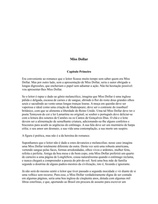 Miss Dollar
Capítulo Primeiro
Era conveniente ao romance que o leitor ficasse muito tempo sem saber quem era Miss
Dollar. Mas por outro lado, sem a apresentação de Miss Dollar, seria o autor obrigado a
longas digressões, que encheriam o papel sem adiantar a ação. Não há hesitação possível:
vou apresentar-lhes Miss Dollar.
Se o leitor é rapaz e dado ao gênio melancólico, imagina que Miss Dollar é uma inglesa
pálida e delgada, escassa de carnes e de sangue, abrindo à flor do rosto dous grandes olhos
azuis e sacudindo ao vento umas longas tranças louras. A moça em questão deve ser
vaporosa e ideal como uma criação de Shakespeare; deve ser o contraste do roastbeef
britânico, com que se alimenta a liberdade do Reino Unido. Uma tal Miss Dollar deve ter o
poeta Tennyson de cor e ler Lamartine no original; se souber o português deve deliciar-se
com a leitura dos sonetos de Camões ou os Cantos de Gonçalves Dias. O chá e o leite
devem ser a alimentação de semelhante criatura, adicionando-se-lhe alguns confeitos e
biscoutos para acudir às urgências do estômago. A sua fala deve ser um murmúrio de harpa
eólia; o seu amor um desmaio, a sua vida uma contemplação, a sua morte um suspiro.
A figura é poética, mas não é a da heroína do romance.
Suponhamos que o leitor não é dado a estes devaneios e melancolias; nesse caso imagina
uma Miss Dollar totalmente diferente da outra. Desta vez será uma robusta americana,
vertendo sangue pelas faces, formas arredondadas, olhos vivos e ardentes, mulher feita,
refeita e perfeita. Amiga da boa mesa e do bom copo, esta Miss Dollar preferirá um quarto
de carneiro a uma página de Longfellow, cousa naturalíssima quando o estômago reclama,
e nunca chegará a compreender a poesia do pôr-do-sol. Será uma boa mãe de família
segundo a doutrina de alguns padres-mestres da civilização, isto é, fecunda e ignorante.
Já não será do mesmo sentir o leitor que tiver passado a segunda mocidade e vir diante de si
uma velhice sem recurso. Para esse, a Miss Dollar verdadeiramente digna de ser contada
em algumas páginas, seria uma boa inglesa de cinqüenta anos, dotada com algumas mil
libras esterlinas, e que, aportando ao Brasil em procura de assunto para escrever um

 