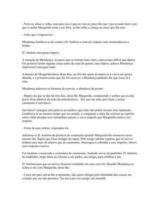 - Nem eu, disse a velha, mas para isso é que eu vim cá; peço-lhe que veja se pode fazer com
que a minha Margarida torne a ser feliz, se lhe influi a crença no amor que lhe tem.
- Acho que é impossível...
Mendonça lembrou-se de contar a D. Antônia a cena da véspera; mas arrependeu-se a
tempo.
D. Antônia saiu pouco depois.
A situação de Mendonça, ao passo que se tornara mais clara, estava mais difícil que dantes.
Era possível tentar alguma cousa antes da cena do quarto; mas depois, achava Mendonça
impossível conseguir nada.
A doença de Margarida durou dous dias, no fim dos quais levantou-se a viúva um pouco
abatida, e a primeira cousa que fez foi escrever a Mendonça pedindo-lhe que fosse lá à
casa.
Mendonça admirou-se bastante do convite, e obedeceu de pronto.
- Depois do que se deu há três dias, disse-lhe Margarida, compreende o senhor que eu não
posso ficar debaixo da ação da maledicência... Diz que me ama; pois bem, o nosso
casamento é inevitável.
Inevitável! amargou esta palavra ao médico, que aliás não podia recusar uma reparação.
Lembrava-se ao mesmo tempo que era amado; e conquanto a idéia lhe sorrisse ao espírito,
outra vinha dissipar esse instantâneo prazer, e era a suspeita que Margarida nutria a seu
respeito.
- Estou às suas ordens, respondeu ele.
Admirou-se D. Antônia da presteza do casamento quando Margarida lho anunciou nesse
mesmo dia. Supôs que fosse milagre do rapaz. Pelo tempo adiante reparou que os noivos
tinham cara mais de enterro que de casamento. Interrogou a sobrinha a esse respeito; obteve
uma resposta evasiva.
Foi modesta e reservada a cerimônia do casamento. Andrade serviu de padrinho, D. Antônia
de madrinha; Jorge falou no Alcazar a um padre, seu amigo, para celebrar o ato.
D. Antônia quis que os noivos ficassem residindo em casa com ela. Quando Mendonça se
achou a sós com Margarida, disse-lhe:
- Casei-me para salvar-lhe a reputação; não quero obrigar pela fatalidade das cousas um
coração que me não pertence. Ter-me-á por seu amigo; até amanhã.

 