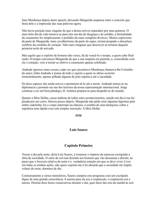 Saiu Mendonça depois deste speech, deixando Margarida suspensa entre o conceito que
fazia dele e a impressão das suas palavras agora.
Não havia posição mais singular do que a destes noivos separados por uma quimera. O
mais belo dia da vida tornava-se para eles um dia de desgraça e de solidão; a formalidade
do casamento foi simplesmente o prelúdio do mais completo divórcio. Menos cepticismo
da parte de Margarida, mais cavalheirismo da parte do rapaz, teriam poupado o desenlace
sombrio da comédia do coração. Vale mais imaginar que descrever as torturas daquela
primeira noite de noivado.
Mas aquilo que o espírito do homem não vence, há de vencê-lo o tempo, a quem cabe final
razão. O tempo convenceu Margarida de que a sua suspeita era gratuita; e, coincidindo com
ele o coração, veio a tornar-se efetivo o casamento apenas celebrado.
Andrade ignorou estas cousas; cada vez que encontrava Mendonça chamava-lhe Colombo
do amor; tinha Andrade a mania de todo o sujeito a quem as idéias ocorrem
trimestralmente; apenas pilhada alguma de jeito repetia-a até a saciedade.
Os dous esposos são ainda noivos e prometem sê-lo até a morte. Andrade meteu-se na
diplomacia e promete ser um dos luzeiros da nossa representação internacional. Jorge
continua a ser um bom pândego; D. Antônia prepara-se para despedir-se do mundo.
Quanto a Miss Dollar, causa indireta de todos estes acontecimentos, saindo um dia à rua foi
pisada por um carro; faleceu pouco depois. Margarida não pôde reter algumas lágrimas pela
nobre cadelinha; foi o corpo enterrado na chácara, à sombra de uma laranjeira; cobre a
sepultura uma lápide com esta simples inscrição: A Miss Dollar
FIM

Luís Soares

Capítulo Primeiro
Trocar o dia pela noite, dizia Luís Soares, é restaurar o império da natureza corrigindo a
obra da sociedade. O calor do sol está dizendo aos homens que vão descansar e dormir, ao
passo que a frescura relativa da noite é a verdadeira estação em que se deve viver. Livre
em todas as minhas ações, não quero sujeitar-me à lei absurda que a sociedade me impõe:
velarei de noite, dormirei de dia.
Contrariamente a vários ministérios, Soares cumpria este programa com um escrúpulo
digno de uma grande consciência. A aurora para ele era o crepúsculo, o crepúsculo era a
aurora. Dormia doze horas consecutivas durante o dia, quer dizer das seis da manhã às seis

 