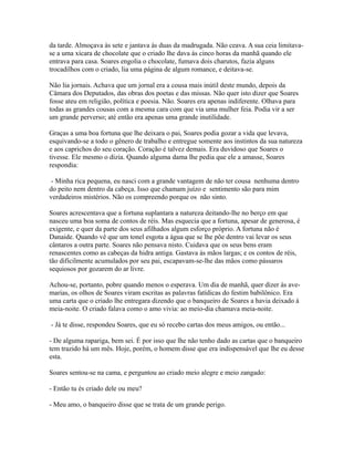 da tarde. Almoçava às sete e jantava às duas da madrugada. Não ceava. A sua ceia limitavase a uma xícara de chocolate que o criado lhe dava às cinco horas da manhã quando ele
entrava para casa. Soares engolia o chocolate, fumava dois charutos, fazia alguns
trocadilhos com o criado, lia uma página de algum romance, e deitava-se.
Não lia jornais. Achava que um jornal era a cousa mais inútil deste mundo, depois da
Câmara dos Deputados, das obras dos poetas e das missas. Não quer isto dizer que Soares
fosse ateu em religião, política e poesia. Não. Soares era apenas indiferente. Olhava para
todas as grandes cousas com a mesma cara com que via uma mulher feia. Podia vir a ser
um grande perverso; até então era apenas uma grande inutilidade.
Graças a uma boa fortuna que lhe deixara o pai, Soares podia gozar a vida que levava,
esquivando-se a todo o gênero de trabalho e entregue somente aos instintos da sua natureza
e aos caprichos do seu coração. Coração é talvez demais. Era duvidoso que Soares o
tivesse. Ele mesmo o dizia. Quando alguma dama lhe pedia que ele a amasse, Soares
respondia:
- Minha rica pequena, eu nasci com a grande vantagem de não ter cousa nenhuma dentro
do peito nem dentro da cabeça. Isso que chamam juízo e sentimento são para mim
verdadeiros mistérios. Não os compreendo porque os não sinto.
Soares acrescentava que a fortuna suplantara a natureza deitando-lhe no berço em que
nasceu uma boa soma de contos de réis. Mas esquecia que a fortuna, apesar de generosa, é
exigente, e quer da parte dos seus afilhados algum esforço próprio. A fortuna não é
Danaide. Quando vê que um tonel esgota a água que se lhe põe dentro vai levar os seus
cântaros a outra parte. Soares não pensava nisto. Cuidava que os seus bens eram
renascentes como as cabeças da hidra antiga. Gastava às mãos largas; e os contos de réis,
tão dificilmente acumulados por seu pai, escapavam-se-lhe das mãos como pássaros
sequiosos por gozarem do ar livre.
Achou-se, portanto, pobre quando menos o esperava. Um dia de manhã, quer dizer às avemarias, os olhos de Soares viram escritas as palavras fatídicas do festim babilônico. Era
uma carta que o criado lhe entregara dizendo que o banqueiro de Soares a havia deixado à
meia-noite. O criado falava como o amo vivia: ao meio-dia chamava meia-noite.
- Já te disse, respondeu Soares, que eu só recebo cartas dos meus amigos, ou então...
- De alguma rapariga, bem sei. É por isso que lhe não tenho dado as cartas que o banqueiro
tem trazido há um mês. Hoje, porém, o homem disse que era indispensável que lhe eu desse
esta.
Soares sentou-se na cama, e perguntou ao criado meio alegre e meio zangado:
- Então tu és criado dele ou meu?
- Meu amo, o banqueiro disse que se trata de um grande perigo.

 