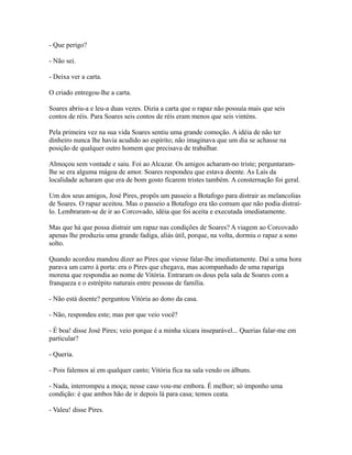 - Que perigo?
- Não sei.
- Deixa ver a carta.
O criado entregou-lhe a carta.
Soares abriu-a e leu-a duas vezes. Dizia a carta que o rapaz não possuía mais que seis
contos de réis. Para Soares seis contos de réis eram menos que seis vinténs.
Pela primeira vez na sua vida Soares sentiu uma grande comoção. A idéia de não ter
dinheiro nunca lhe havia acudido ao espírito; não imaginava que um dia se achasse na
posição de qualquer outro homem que precisava de trabalhar.
Almoçou sem vontade e saiu. Foi ao Alcazar. Os amigos acharam-no triste; perguntaramlhe se era alguma mágoa de amor. Soares respondeu que estava doente. As Laís da
localidade acharam que era de bom gosto ficarem tristes também. A consternação foi geral.
Um dos seus amigos, José Pires, propôs um passeio a Botafogo para distrair as melancolias
de Soares. O rapaz aceitou. Mas o passeio a Botafogo era tão comum que não podia distraílo. Lembraram-se de ir ao Corcovado, idéia que foi aceita e executada imediatamente.
Mas que há que possa distrair um rapaz nas condições de Soares? A viagem ao Corcovado
apenas lhe produziu uma grande fadiga, aliás útil, porque, na volta, dormiu o rapaz a sono
solto.
Quando acordou mandou dizer ao Pires que viesse falar-lhe imediatamente. Daí a uma hora
parava um carro à porta: era o Pires que chegava, mas acompanhado de uma rapariga
morena que respondia ao nome de Vitória. Entraram os dous pela sala de Soares com a
franqueza e o estrépito naturais entre pessoas de família.
- Não está doente? perguntou Vitória ao dono da casa.
- Não, respondeu este; mas por que veio você?
- É boa! disse José Pires; veio porque é a minha xícara inseparável... Querias falar-me em
particular?
- Queria.
- Pois falemos aí em qualquer canto; Vitória fica na sala vendo os álbuns.
- Nada, interrompeu a moça; nesse caso vou-me embora. É melhor; só imponho uma
condição: é que ambos hão de ir depois lá para casa; temos ceata.
- Valeu! disse Pires.

 