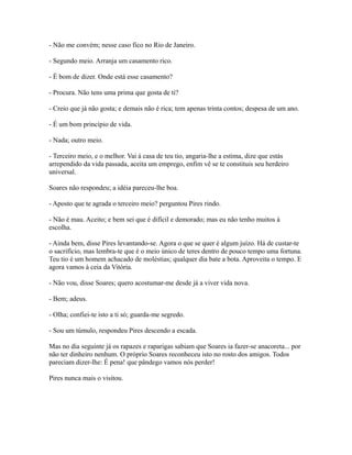 - Não me convém; nesse caso fico no Rio de Janeiro.
- Segundo meio. Arranja um casamento rico.
- É bom de dizer. Onde está esse casamento?
- Procura. Não tens uma prima que gosta de ti?
- Creio que já não gosta; e demais não é rica; tem apenas trinta contos; despesa de um ano.
- É um bom princípio de vida.
- Nada; outro meio.
- Terceiro meio, e o melhor. Vai à casa de teu tio, angaria-lhe a estima, dize que estás
arrependido da vida passada, aceita um emprego, enfim vê se te constituis seu herdeiro
universal.
Soares não respondeu; a idéia pareceu-lhe boa.
- Aposto que te agrada o terceiro meio? perguntou Pires rindo.
- Não é mau. Aceito; e bem sei que é difícil e demorado; mas eu não tenho muitos à
escolha.
- Ainda bem, disse Pires levantando-se. Agora o que se quer é algum juízo. Há de custar-te
o sacrifício, mas lembra-te que é o meio único de teres dentro de pouco tempo uma fortuna.
Teu tio é um homem achacado de moléstias; qualquer dia bate a bota. Aproveita o tempo. E
agora vamos à ceia da Vitória.
- Não vou, disse Soares; quero acostumar-me desde já a viver vida nova.
- Bem; adeus.
- Olha; confiei-te isto a ti só; guarda-me segredo.
- Sou um túmulo, respondeu Pires descendo a escada.
Mas no dia seguinte já os rapazes e raparigas sabiam que Soares ia fazer-se anacoreta... por
não ter dinheiro nenhum. O próprio Soares reconheceu isto no rosto dos amigos. Todos
pareciam dizer-lhe: É pena! que pândego vamos nós perder!
Pires nunca mais o visitou.

 