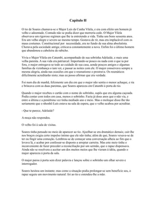 Capítulo II
O tio de Soares chamava-se o Major Luís da Cunha Vilela, e era com efeito um homem já
velho e adoentado. Contudo não se podia dizer que morreria cedo. O Major Vilela
observava um rigoroso regímen que lhe ia entretendo a vida. Tinha uns bons sessenta anos.
Era um velho alegre e severo ao mesmo tempo. Gostava de rir, mas era implacável com os
maus costumes. Constitucional por necessidade, era no fundo de sua alma absolutista.
Chorava pela sociedade antiga; criticava constantemente a nova. Enfim foi o último homem
que abandonou a cabeleira de rabicho.
Vivia o Major Vilela em Catumbi, acompanhado de sua sobrinha Adelaide, e mais uma
velha parenta. A sua vida era patriarcal. Importando-se pouco ou nada com o que ia por
fora, o major entregava-se todo ao cuidado de sua casa, aonde poucos amigos e algumas
famílias da vizinhança o iam ver, e passar as noites com ele. O major conservava sempre a
mesma alegria, ainda nas ocasiões em que o reumatismo o prostrava. Os reumáticos
dificilmente acreditarão nisto; mas eu posso afirmar que era verdade.
Foi num dia de manhã, felizmente um dia em que o major não sentia o menor achaque, e ria
e brincava com as duas parentas, que Soares apareceu em Catumbi à porta do tio.
Quando o major recebeu o cartão com o nome do sobrinho, supôs que era alguma caçoada.
Podia contar com todos em casa, menos o sobrinho. Fazia já dous anos que o não via, e
entre a última e a penúltima vez tinha mediado ano e meio. Mas o moleque disse-lhe tão
seriamente que o nhonhô Luís estava na sala de espera, que o velho acabou por acreditar.
- Que te parece, Adelaide?
A moça não respondeu.
O velho foi à sala de visitas.
Soares tinha pensado no meio de aparecer ao tio. Ajoelhar-se era dramático demais; cair-lhe
nos braços exigia certo impulso íntimo que ele não tinha; além de que, Soares vexava-se de
ter ou fingir uma comoção. Lembrou-se de começar uma conversação alheia ao fim que o
levava lá, e acabar por confessar-se disposto a arrepiar carreira. Mas este meio tinha o
inconveniente de fazer preceder a reconciliação por um sermão, que o rapaz dispensava.
Ainda não se resolvera a aceitar um dos muitos meios que lhe vieram à idéia, quando o
major apareceu à porta da sala.
O major parou à porta sem dizer palavra e lançou sobre o sobrinho um olhar severo e
interrogador.
Soares hesitou um instante; mas como a situação podia prolongar-se sem benefício seu, o
rapaz seguiu um movimento natural: foi ao tio e estendeu-lhe a mão.

 