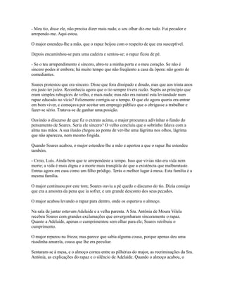 - Meu tio, disse ele, não precisa dizer mais nada; o seu olhar diz-me tudo. Fui pecador e
arrependo-me. Aqui estou.
O major estendeu-lhe a mão, que o rapaz beijou com o respeito de que era susceptível.
Depois encaminhou-se para uma cadeira e sentou-se; o rapaz ficou de pé.
- Se o teu arrependimento é sincero, abro-te a minha porta e o meu coração. Se não é
sincero podes ir embora; há muito tempo que não freqüento a casa da ópera: não gosto de
comediantes.
Soares protestou que era sincero. Disse que fora dissipado e doudo, mas que aos trinta anos
era justo ter juízo. Reconhecia agora que o tio sempre tivera razão. Supôs ao princípio que
eram simples rabugices de velho, e mais nada; mas não era natural esta leviandade num
rapaz educado no vício? Felizmente corrigia-se a tempo. O que ele agora queria era entrar
em bom viver, e começava por aceitar um emprego público que o obrigasse a trabalhar e
fazer-se sério. Tratava-se de ganhar uma posição.
Ouvindo o discurso de que fiz o extrato acima, o major procurava adivinhar o fundo do
pensamento de Soares. Seria ele sincero? O velho concluiu que o sobrinho falava com a
alma nas mãos. A sua ilusão chegou ao ponto de ver-lhe uma lágrima nos olhos, lágrima
que não apareceu, nem mesmo fingida.
Quando Soares acabou, o major estendeu-lhe a mão e apertou a que o rapaz lhe estendeu
também.
- Creio, Luís. Ainda bem que te arrependeste a tempo. Isso que vivias não era vida nem
morte; a vida é mais digna e a morte mais tranqüila do que a existência que malbarataste.
Entras agora em casa como um filho pródigo. Terás o melhor lugar à mesa. Esta família é a
mesma família.
O major continuou por este tom; Soares ouviu a pé quedo o discurso do tio. Dizia consigo
que era a amostra da pena que ia sofrer, e um grande desconto dos seus pecados.
O major acabou levando o rapaz para dentro, onde os esperava o almoço.
Na sala de jantar estavam Adelaide e a velha parenta. A Sra. Antônia de Moura Vilela
recebeu Soares com grandes exclamações que envergonharam sinceramente o rapaz.
Quanto a Adelaide, apenas o cumprimentou sem olhar para ele; Soares retribuiu o
cumprimento.
O major reparou na frieza; mas parece que sabia alguma cousa, porque apenas deu uma
risadinha amarela, cousa que lhe era peculiar.
Sentaram-se à mesa, e o almoço correu entre as pilhérias do major, as recriminações da Sra.
Antônia, as explicações do rapaz e o silêncio de Adelaide. Quando o almoço acabou, o

 
