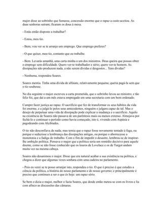 major disse ao sobrinho que fumasse, concessão enorme que o rapaz a custo aceitou. As
duas senhoras saíram; ficaram os dous à mesa.
- Estás então disposto a trabalhar?
- Estou, meu tio.
- Bem; vou ver se te arranjo um emprego. Que emprego preferes?
- O que quiser, meu tio, contanto que eu trabalhe.
- Bem. Levarás amanhã, uma carta minha a um dos ministros. Deus queira que possas obter
o emprego sem dificuldade. Quero ver-te trabalhador e sério; quero ver-te homem. As
dissipações não produzem nada, a não serem dívidas e desgostos... Tens dívidas?
- Nenhuma, respondeu Soares.
Soares mentia. Tinha uma dívida de alfaiate, relativamente pequena; queria pagá-la sem que
o tio soubesse.
No dia seguinte o major escreveu a carta prometida, que o sobrinho levou ao ministro; e tão
feliz foi, que daí a um mês estava empregado em uma secretaria com um bom ordenado.
Cumpre fazer justiça ao rapaz. O sacrifício que fez de transformar os seus hábitos da vida
foi enorme, e a julgá-lo pelos seus antecedentes, ninguém o julgara capaz de tal. Mas o
desejo de perpetuar uma vida de dissipação pode explicar a mudança e o sacrifício. Aquilo
na existência de Soares não passava de um parêntesis mais ou menos extenso. Almejava por
fechá-lo e continuar o período como havia começado, isto é, vivendo com Aspásia e
pagodeando com Alcibíades.
O tio não desconfiava de nada; mas temia que o rapaz fosse novamente tentado à fuga, ou
porque o seduzisse a lembrança das dissipações antigas, ou porque o aborrecesse a
monotonia e a fadiga do trabalho. Com o fim de impedir o desastre, lembrou-se de inspirarlhe ambição política. Pensava o major que a política seria um remédio decisivo para aquele
doente, como se não fosse conhecido que os louros de Lovelace e os de Turgot andam
muita vez na mesma cabeça.
Soares não desanimou o major. Disse que era natural acabar a sua existência na política, e
chegou a dizer que algumas vezes sonhara com uma cadeira no parlamento.
- Pois eu verei se te posso arranjar isto, respondeu o tio. O que é preciso é que estudes a
ciência da política, a história do nosso parlamento e do nosso governo; e principalmente é
preciso que continues a ser o que és hoje: um rapaz sério.
Se bem o dizia o major, melhor o fazia Soares, que desde então meteu-se com os livros e lia
com afinco as discussões das câmaras.

 