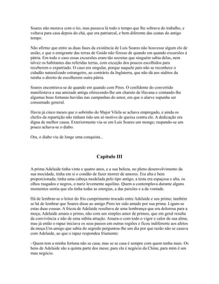 Soares não morava com o tio, mas passava lá todo o tempo que lhe sobrava do trabalho, e
voltava para casa depois do chá, que era patriarcal, e bem diferente das ceatas do antigo
tempo.
Não afirmo que entre as duas fases da existência de Luís Soares não houvesse algum elo de
união, e que o emigrante das terras de Gnido não fizesse de quando em quando excursões à
pátria. Em todo o caso essas excursões eram tão secretas que ninguém sabia delas, nem
talvez os habitantes das referidas terras, com exceção dos poucos escolhidos para
receberem o expatriado. O caso era singular, porque naquele país não se reconhece o
cidadão naturalizado estrangeiro, ao contrário da Inglaterra, que não dá aos súditos da
rainha o direito de escolherem outra pátria.
Soares encontrava-se de quando em quando com Pires. O confidente do convertido
manifestava a sua amizade antiga oferecendo-lhe um charuto de Havana e contando-lhe
algumas boas fortunas havidas nas campanhas do amor, em que o alarve supunha ser
consumado general.
Havia já cinco meses que o sobrinho do Major Vilela se achava empregado, e ainda os
chefes da repartição não tinham tido um só motivo de queixa contra ele. A dedicação era
digna de melhor causa. Exteriormente via-se em Luís Soares um monge; raspando-se um
pouco achava-se o diabo.
Ora, o diabo viu de longe uma conquista...

Capítulo III
A prima Adelaide tinha vinte e quatro anos, e a sua beleza, no pleno desenvolvimento da
sua mocidade, tinha em si o condão de fazer morrer de amores. Era alta e bem
proporcionada; tinha uma cabeça modelada pelo tipo antigo; a testa era espaçosa e alta, os
olhos rasgados e negros, o nariz levemente aquilino. Quem a contemplava durante alguns
momentos sentia que ela tinha todas as energias, a das paixões e a da vontade.
Há de lembrar-se o leitor do frio cumprimento trocado entre Adelaide e seu primo; também
se há de lembrar que Soares disse ao amigo Pires ter sido amado por sua prima. Ligam-se
estas duas cousas. A frieza de Adelaide resultava de uma lembrança que era dolorosa para a
moça; Adelaide amara o primo, não com um simples amor de primos, que em geral resulta
da convivência e não de uma súbita atração. Amara-o com todo o vigor e calor de sua alma;
mas já então o rapaz iniciava os seus passos em outras regiões e ficou indiferente aos afetos
da moça.Um amigo que sabia do segredo perguntou-lhe um dia por que razão não se casava
com Adelaide, ao que o rapaz respondeu friamente:
- Quem tem a minha fortuna não se casa; mas se se casa é sempre com quem tenha mais. Os
bens de Adelaide são a quinta parte dos meus; para ela é negócio da China; para mim é um
mau negócio.

 