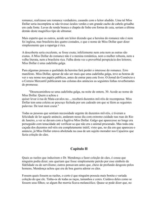 romance, realizasse um romance verdadeiro, casando com o leitor aludido. Uma tal Miss
Dollar seria incompleta se não tivesse óculos verdes e um grande cacho de cabelo grisalho
em cada fonte. Luvas de renda branca e chapéu de linho em forma de cuia, seriam a última
demão deste magnífico tipo de ultramar.
Mais esperto que os outros, acode um leitor dizendo que a heroína do romance não é nem
foi inglesa, mas brasileira dos quatro costados, e que o nome de Miss Dollar quer dizer
simplesmente que a rapariga é rica.
A descoberta seria excelente, se fosse exata; infelizmente nem esta nem as outras são
exatas. A Miss Dollar do romance não é a menina romântica, nem a mulher robusta, nem a
velha literata, nem a brasileira rica. Falha desta vez a proverbial perspicácia dos leitores;
Miss Dollar é uma cadelinha galga.
Para algumas pessoas a qualidade da heroína fará perder o interesse do romance. Erro
manifesto. Miss Dollar, apesar de não ser mais que uma cadelinha galga, teve as honras de
ver o seu nome nos papéis públicos, antes de entrar para este livro. O Jornal do Comércio e
o Correio Mercantil publicaram nas colunas dos anúncios as seguintes linhas reverberantes
de promessa:
"Desencaminhou-se uma cadelinha galga, na noite de ontem, 30. Acode ao nome de
Miss Dollar. Quem a achou e
quiser levar à rua de Mata-cavalos no..., receberá duzentos mil-réis de recompensa. Miss
Dollar tem uma coleira ao pescoço fechada por um cadeado em que se lêem as seguintes
palavras: De tout mon coeur."
Todas as pessoas que sentiam necessidade urgente de duzentos mil-réis, e tiveram a
felicidade de ler aquele anúncio, andaram nesse dia com extremo cuidado nas ruas do Rio
de Janeiro, a ver se davam com a fugitiva Miss Dollar. Galgo que aparecesse ao longe era
perseguido com tenacidade até verificar-se que não era o animal procurado. Mas toda esta
caçada dos duzentos mil-réis era completamente inútil, visto que, no dia em que apareceu o
anúncio, já Miss Dollar estava aboletada na casa de um sujeito morador nos Cajueiros que
fazia coleção de cães.

Capítulo II
Quais as razões que induziram o Dr. Mendonça a fazer coleção de cães, é cousa que
ninguém podia dizer; uns queriam que fosse simplesmente paixão por esse símbolo da
fidelidade ou do servilismo; outros pensavam antes que, cheio de profundo desgosto pelos
homens, Mendonça achou que era de boa guerra adorar os cães.
Fossem quais fossem as razões, o certo é que ninguém possuía mais bonita e variada
coleção do que ele. Tinha-os de todas as raças, tamanhos e cores. Cuidava deles como se
fossem seus filhos; se algum lhe morria ficava melancólico. Quase se pode dizer que, no

 