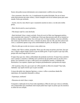 Soares não podia recusar abertamente sem comprometer o edifício da sua fortuna.
- Este casamento, disse-lhe o tio, é complemento da minha felicidade. De um só lance
reúno duas pessoas que tanto estimo, e morro tranqüilo sem levar nenhum pesar para outro
mundo. Estou que aceitarás.
- Aceito, meu tio; mas observo que o casamento assenta no amor, e eu não amo minha
prima.
- Bem; hás de amá-la; casa-te primeiro...
- Não desejo expô-la a uma desilusão.
- Qual desilusão! disse o major sorrindo. Gosto de ouvir-te falar essa linguagem poética,
mas casamento não é poesia. É verdade que é bom que duas pessoas antes de se casarem se
tenham já alguma estima mútua. Isso creio que tens. Lá fogos ardentes, meu rico sobrinho,
são cousas que ficam bem em verso, e mesmo em prosa; mas na vida, que não é prosa nem
verso, o casamento apenas exige certa conformidade de gênio, de educação e de estima.
- Meu tio sabe que eu não me recuso a uma ordem sua.
- Ordem, não! Não te ordeno, proponho. Dizes que não amas tua prima; pois bem, faze por
isso, e daqui a algum tempo casem-se que me darão gosto. O que eu quero é que seja cedo,
porque não estou longe de dar à casca.
O rapaz disse que sim. Adiou a dificuldade não podendo resolvê-la. O major ficou satisfeito
com o arranjo e consolou a sobrinha com a promessa de que podia casar-se um dia com o
primo. Era a primeira vez que o velho tocava em semelhante assunto, e Adelaide não
dissimulou o seu espanto, espanto que lisonjeou profundamente a perspicácia do major.
- Ah! tu pensas, disse ele, que eu por ser velho já perdi os olhos do coração? Vejo tudo,
Adelaide; vejo aquilo mesmo que se quer esconder.
A moça não pôde reter algumas lágrimas, e como o velho a consolasse dando-lhe
esperanças, ela respondeu abanando a cabeça:
- Esperanças, nenhuma!
- Descansa em mim! disse o major.
Conquanto a dedicação do tio fosse toda espontânea e filha do amor que votava à sobrinha,
esta compreendeu que semelhante intervenção podia fazer supor ao primo que ela esmolava
os afetos do seu coração.

 