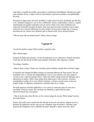 Aqui falou o orgulho da mulher, que preferia o sofrimento à humilhação. Quando ela expôs
estas objeções ao tio, o major sorriu-se afavelmente e procurou acalmar a susceptibilidade
da moça.
Passaram-se alguns dias sem mais incidente; o rapaz estava no gozo da dilação que lhe dera
o tio. Adelaide readquiriu o seu ar frio e indiferente. Soares compreendia o motivo, e àquela
manifestação do orgulho respondia com um sorriso. Duas vezes notou Adelaide essa
expressão de desdém da parte do primo. Que mais precisava para reconhecer que o rapaz
sentia por ela a mesma indiferença de outro tempo! Acrescia que sempre que os dous se
encontravam sós, Soares era o primeiro que se afastava dela. Era o mesmo homem.
"Não me ama, não me amará nunca!" dizia a moça consigo.

Capítulo IV
Um dia de manhã o major Vilela recebeu a seguinte carta:
Meu valente major.
Cheguei da Bahia hoje mesmo, e lá irei de tarde para ver-te e abraçar-te. Prepara um jantar.
Creio que me não hás de receber como qualquer indivíduo. Não esqueças o vatapá.
Teu amigo, Anselmo.
- Bravo! disse o major. Temos cá o Anselmo; prima Antônia, mande fazer um bom vatapá.
O Anselmo que chegara da Bahia chamava-se Anselmo Barroso de Vasconcelos. Era um
fazendeiro rico, e veterano da independência. Com os seus setenta e oito anos ainda se
mostrava rijo e capaz de grandes feitos. Tinha sido íntimo amigo do pai de Adelaide, que o
apresentou ao major, vindo a ficar amigo deste depois que o outro morrera. Anselmo
acompanhou o amigo até os seus últimos instantes; e chorou a perda como se fora seu
próprio irmão. As lágrimas cimentaram a amizade entre ele e o major.
De tarde apareceu Anselmo galhofeiro e vivo como se começasse para ele uma nova
mocidade. Abraçou a todos; deu um beijo em Adelaide, a quem felicitou pelo
desenvolvimento das suas graças.
- Não se ria de mim, disse-lhe ele, eu fui o maior amigo de seu pai. Pobre amigo! morreu
nos meus braços.
Soares, que sofria com a monotonia da vida que levava em casa do tio, alegrou-se com a
presença do galhofeiro ancião, que era um verdadeiro fogo de artifício. Anselmo é que
pareceu não simpatizar com o sobrinho do major. Quando o major ouviu isto, disse:

 