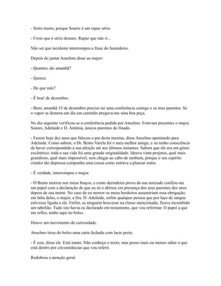 - Sinto muito, porque Soares é um rapaz sério.
- Creio que é sério demais. Rapaz que não ri...
Não sei que incidente interrompeu a frase do fazendeiro.
Depois do jantar Anselmo disse ao major:
- Quantos são amanhã?
- Quinze.
- De que mês?
- É boa! de dezembro.
- Bem; amanhã 15 de dezembro preciso ter uma conferência contigo e os teus parentes. Se
o vapor se demora um dia em caminho pregava-me uma boa peça.
No dia seguinte verificou-se a conferência pedida por Anselmo. Estavam presentes o major,
Soares, Adelaide e D. Antônia, únicos parentes do finado.
- Fazem hoje dez anos que faleceu o pai desta menina, disse Anselmo apontando para
Adelaide. Como sabem, o Dr. Bento Varela foi o meu melhor amigo, e eu tenho consciência
de haver correspondido à sua afeição até aos últimos instantes. Sabem que ele era um gênio
excêntrico; toda a sua vida foi uma grande originalidade. Ideava vinte projetos, qual mais
grandioso, qual mais impossível, sem chegar ao cabo de nenhum, porque o seu espírito
criador tão depressa compunha uma cousa como entrava a planear outra.
- É verdade, interrompeu o major.
- O Bento morreu nos meus braços, e como derradeira prova da sua amizade confiou-me
um papel com a declaração de que eu só o abrisse em presença dos seus parentes dez anos
depois de sua morte. No caso de eu morrer os meus herdeiros assumiriam essa obrigação;
em falta deles, o major, a Sra. D. Adelaide, enfim qualquer pessoa que por laço de sangue
estivesse ligada a ele. Enfim, se ninguém houvesse na classe mencionada, ficava incumbido
um tabelião. Tudo isto havia eu declarado em testamento, que vou reformar. O papel a que
me refiro, tenho aqui no bolso.
Houve um movimento de curiosidade.
Anselmo tirou do bolso uma carta fechada com lacre preto.
- É este, disse ele. Está intato. Não conheço o texto; mas posso mais ou menos saber o que
está dentro por circunstâncias que vou referir.
Redobrou a atenção geral.

 