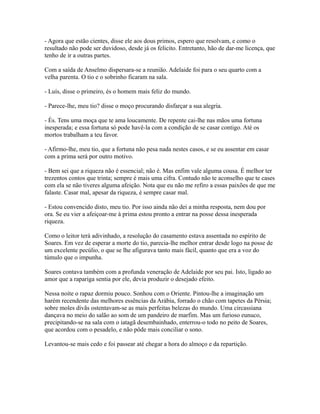 - Agora que estão cientes, disse ele aos dous primos, espero que resolvam, e como o
resultado não pode ser duvidoso, desde já os felicito. Entretanto, hão de dar-me licença, que
tenho de ir a outras partes.
Com a saída de Anselmo dispersara-se a reunião. Adelaide foi para o seu quarto com a
velha parenta. O tio e o sobrinho ficaram na sala.
- Luís, disse o primeiro, és o homem mais feliz do mundo.
- Parece-lhe, meu tio? disse o moço procurando disfarçar a sua alegria.
- És. Tens uma moça que te ama loucamente. De repente cai-lhe nas mãos uma fortuna
inesperada; e essa fortuna só pode havê-la com a condição de se casar contigo. Até os
mortos trabalham a teu favor.
- Afirmo-lhe, meu tio, que a fortuna não pesa nada nestes casos, e se eu assentar em casar
com a prima será por outro motivo.
- Bem sei que a riqueza não é essencial; não é. Mas enfim vale alguma cousa. É melhor ter
trezentos contos que trinta; sempre é mais uma cifra. Contudo não te aconselho que te cases
com ela se não tiveres alguma afeição. Nota que eu não me refiro a essas paixões de que me
falaste. Casar mal, apesar da riqueza, é sempre casar mal.
- Estou convencido disto, meu tio. Por isso ainda não dei a minha resposta, nem dou por
ora. Se eu vier a afeiçoar-me à prima estou pronto a entrar na posse dessa inesperada
riqueza.
Como o leitor terá adivinhado, a resolução do casamento estava assentada no espírito de
Soares. Em vez de esperar a morte do tio, parecia-lhe melhor entrar desde logo na posse de
um excelente pecúlio, o que se lhe afigurava tanto mais fácil, quanto que era a voz do
túmulo que o impunha.
Soares contava também com a profunda veneração de Adelaide por seu pai. Isto, ligado ao
amor que a rapariga sentia por ele, devia produzir o desejado efeito.
Nessa noite o rapaz dormiu pouco. Sonhou com o Oriente. Pintou-lhe a imaginação um
harém recendente das melhores essências da Arábia, forrado o chão com tapetes da Pérsia;
sobre moles divãs ostentavam-se as mais perfeitas belezas do mundo. Uma circassiana
dançava no meio do salão ao som de um pandeiro de marfim. Mas um furioso eunuco,
precipitando-se na sala com o iatagã desembainhado, enterrou-o todo no peito de Soares,
que acordou com o pesadelo, e não pôde mais conciliar o sono.
Levantou-se mais cedo e foi passear até chegar a hora do almoço e da repartição.

 