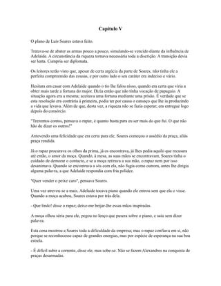 Capítulo V
O plano de Luís Soares estava feito.
Tratava-se de abater as armas pouco a pouco, simulando-se vencido diante da influência de
Adelaide. A circunstância da riqueza tornava necessária toda a discrição. A transição devia
ser lenta. Cumpria ser diplomata.
Os leitores terão visto que, apesar de certa argúcia da parte de Soares, não tinha ele a
perfeita compreensão das cousas, e por outro lado o seu caráter era indeciso e vário.
Hesitara em casar com Adelaide quando o tio lhe falou nisso, quando era certa que viria a
obter mais tarde a fortuna do major. Dizia então que não tinha vocação de papagaio. A
situação agora era a mesma; aceitava uma fortuna mediante uma prisão. É verdade que se
esta resolução era contrária à primeira, podia ter por causa o cansaço que lhe ia produzindo
a vida que levava. Além de que, desta vez, a riqueza não se fazia esperar; era entregue logo
depois do consórcio.
"Trezentos contos, pensava o rapaz, é quanto basta para eu ser mais do que fui. O que não
hão de dizer os outros!"
Antevendo uma felicidade que era certa para ele, Soares começou o assédio da praça, aliás
praça rendida.
Já o rapaz procurava os olhos da prima, já os encontrava, já lhes pedia aquilo que recusara
até então, o amor da moça. Quando, à mesa, as suas mãos se encontravam, Soares tinha o
cuidado de demorar o contacto, e se a moça retirava a sua mão, o rapaz nem por isso
desanimava. Quando se encontrava a sós com ela, não fugia como outrora, antes lhe dirigia
alguma palavra, a que Adelaide respondia com fria polidez.
"Quer vender o peixe caro", pensava Soares.
Uma vez atreveu-se a mais. Adelaide tocava piano quando ele entrou sem que ela o visse.
Quando a moça acabou, Soares estava por trás dela.
- Que lindo! disse o rapaz; deixe-me beijar-lhe essas mãos inspiradas.
A moça olhou séria para ele, pegou no lenço que pusera sobre o piano, e saiu sem dizer
palavra.
Esta cena mostrou a Soares toda a dificuldade da empresa; mas o rapaz confiava em si, não
porque se reconhecesse capaz de grandes energias, mas por espécie de esperança na sua boa
estrela.
- É difícil subir a corrente, disse ele, mas sobe-se. Não se fazem Alexandres na conquista de
praças desarmadas.

 