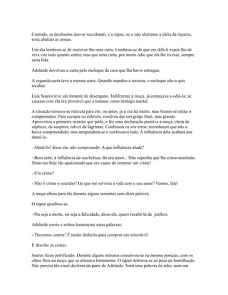 Contudo, as desilusões iam-se sucedendo, e o rapaz, se o não alentasse a idéia da riqueza,
teria abatido as armas.
Um dia lembrou-se de escrever-lhe uma carta. Lembrou-se de que era difícil expor-lhe de
viva voz tudo quanto sentia; mas que uma carta, por muito ódio que ela lhe tivesse, sempre
seria lida.
Adelaide devolveu a carta pelo moleque da casa que lha havia entregue.
A segunda carta teve a mesma sorte. Quando mandou a terceira, o moleque não a quis
receber.
Luís Soares teve um instante de desengano. Indiferente à moça, já começava a odiá-la; se
casasse com ela era provável que a tratasse como inimigo mortal.
A situação tornava-se ridícula para ele; ou antes, já o era há muito, mas Soares só então o
compreendeu. Para escapar ao ridículo, resolveu dar um golpe final, mas grande.
Aproveitou a primeira ocasião que pôde, e fez uma declaração positiva à moça, cheia de
súplicas, de suspiros, talvez de lágrimas. Confessou os seu erros; reconheceu que não a
havia compreendido; mas arrependera-se e confessava tudo. A influência dela acabara por
abatê-lo.
- Abatê-lo! disse ela; não compreendo. A que influência alude?
- Bem sabe; à influência da sua beleza, do seu amor... Não suponha que lhe estou mentindo.
Sinto-me hoje tão apaixonado que era capaz de cometer um crime!
- Um crime?
- Não é crime o suicídio? De que me serviria a vida sem o seu amor? Vamos, fale!
A moça olhou para ele durante alguns instantes sem dizer palavra.
O rapaz ajoelhou-se.
- Ou seja a morte, ou seja a felicidade, disse ele, quero recebê-la de joelhos.
Adelaide sorriu e soltou lentamente estas palavras:
- Trezentos contos! É muito dinheiro para comprar um miserável.
E deu-lhe as costas.
Soares ficou petrificado. Durante alguns minutos conservou-se na mesma posição, com os
olhos fitos na moça que se afastava lentamente. O rapaz dobrava-se ao peso da humilhação.
Não previra tão cruel desforra da parte de Adelaide. Nem uma palavra de ódio, nem um

 