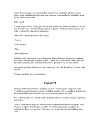 indício de raiva; apenas um calmo desdém, um desprezo tranqüilo e soberano. Soares
sofrera muito quando perdeu a fortuna; mas agora que o seu orgulho foi humilhado, a sua
dor foi infinitamente maior.
Pobre rapaz!
A moça foi para dentro. Parece que contava com aquela cena; porque entrando em casa, foi
logo procurar o tio, e declarou-lhe que, apesar de quanto venerava a memória do pai, não
podia obedecer-lhe, e desistia do casamento.
- Mas não o amas tu? perguntou-lhe o major.
- Amei-o.
- Amas a outro?
- Não.
- Então explica-te.
Adelaide expôs francamente o procedimento de Soares desde que ali entrara, a mudança
que fizera, a sua ambição, a cena do jardim. O major ouviu atentamente a moça, procurou
desculpar o sobrinho, mas no fundo ele acreditava que Soares era um mau caráter.
Este, depois que pôde refrear a sua cólera, entrou em casa e foi despedir-se do tio até o dia
seguinte.
Pretextou que tinha um negócio urgente.

Capítulo VI
Adelaide contou miudamente ao amigo de seu pai os sucessos que a obrigavam a não
preencher a condição da carta póstuma confiada a Anselmo. Em conseqüência desta recusa,
a fortuna devia ficar com Anselmo; a moça contentava-se com o que tinha.
Não se deu Anselmo por vencido, e antes de aceitar a recusa foi ver se sondava o espírito de
Luís Soares.
Quando o sobrinho do major viu entrar por casa o fazendeiro suspeitou que alguma cousa
houvesse a respeito do casamento. Anselmo era perspicaz; de modo que, apesar da
aparência de vítima com que Soares lhe aparecera, compreendeu ele que Adelaide tinha
razão.

 