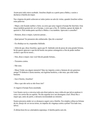 Assim pois tudo estava acabado. Anselmo dispôs-se a partir para a Bahia, e assim o
declarou à família do major.
Nas vésperas de partir achavam-se todos juntos na sala de visitas, quando Anselmo soltou
estas palavras:
- Major, está ficando melhor e forte; eu creio que uma viagem à Europa lhe fará bem. Esta
moça também gostará de ver a Europa, e creio que a Sra. D. Antônia, apesar da idade, lá
quererá ir. Pela minha parte sacrifico a Bahia e vou também. Aprovam o conselho?
- Homem, disse o major, é preciso pensar...
- Qual pensar! Se pensarem não embarcarão. Que diz a menina?
- Eu obedeço ao tio, respondeu Adelaide.
- Além de que, disse Anselmo, agora que D. Adelaide está de posse de uma grande fortuna,
há de querer apreciar o que há de bonito nos países estrangeiros a fim de poder melhor
avaliar o que há no nosso...
- Sim, disse o major; mas você fala de grande fortuna...
- Trezentos contos.
- São seus.
- Meus! Então sou algum ratoneiro? Que me importa a mim a fantasia de um generoso
amigo? O dinheiro é desta menina, sua legítima herdeira, e não meu, que aliás tenho
bastante.
- Isso é bonito, Anselmo!
- Mas o que não seria se não fosse isto?
A viagem à Europa ficou assentada.
Luís Soares ouviu a conversa toda sem dizer palavra; mas a idéia de que talvez pudesse ir
com o tio sorriu-lhe ao espírito. No dia seguinte teve um desengano cruel. Disse-lhe o
major que, antes de partir, o deixaria recomendado ao ministro.
Soares procurou ainda ver se alcançava seguir com a família. Era simples cobiça na fortuna
do tio, desejo de ver novas terras, ou impulso de vingança contra a prima? Era tudo isso,
talvez.
À última hora foi-se a derradeira esperança. A família partiu sem ele.

 