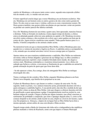 espírito de Mendonça, o cão pesava tanto como o amor, segundo uma expressão célebre:
tirai do mundo o cão, e o mundo será um ermo.
O leitor superficial conclui daqui que o nosso Mendonça era um homem excêntrico. Não
era. Mendonça era um homem como os outros; gostava de cães como outros gostam de
flores. Os cães eram as suas rosas e violetas; cultivava-os com o mesmíssimo esmero. De
flores gostava também; mas gostava delas nas plantas em que nasciam: cortar um jasmim
ou prender um canário parecia-lhe idêntico atentado.
Era o Dr. Mendonça homem de seus trinta e quatro anos, bem apessoado, maneiras francas
e distintas. Tinha-se formado em medicina e tratou algum tempo de doentes; a clínica
estava já adiantada quando sobreveio uma epidemia na capital; o Dr. Mendonça inventou
um elixir contra a doença; e tão excelente era o elixir, que o autor ganhou um bom par de
contos de réis. Agora exercia a medicina como amador. Tinha quanto bastava para si e a
família. A família compunha-se dos animais citados acima.
Na memorável noite em que se desencaminhou Miss Dollar, voltava Mendonça para casa
quando teve a ventura de encontrar a fugitiva no Rocio. A cadelinha entrou a acompanhá-lo,
e ele, notando que era animal sem dono visível, levou-a consigo para os Cajueiros.
Apenas entrou em casa examinou cuidadosamente a cadelinha, Miss Dollar era realmente
um mimo; tinha as formas delgadas e graciosas da sua fidalga raça; os olhos castanhos e
aveludados pareciam exprimir a mais completa felicidade deste mundo, tão alegres e
serenos eram. Mendonça contemplou-a e examinou minuciosamente. Leu o dístico do
cadeado que fechava a coleira, e convenceu-se finalmente de que a cadelinha era animal de
grande estimação da parte de quem quer que fosse dono dela.
- Se não aparecer o dono, fica comigo, disse ele entregando Miss Dollar ao moleque
encarregado dos cães.
Tratou o moleque de dar comida a Miss Dollar, enquanto Mendonça planeava um bom
futuro à nova hóspede, cuja família devia perpetuar-se na casa.
O plano de Mendonça durou o que duram os sonhos: o espaço de uma noite. No dia
seguinte, lendo os jornais, viu o anúncio transcrito acima, prometendo duzentos mil-réis a
quem entregasse a cadelinha fugitiva. A sua paixão pelos cães deu-lhe a medida da dor que
devia sofrer o dono ou dona de Miss Dollar, visto que chegava a oferecer duzentos mil-réis
de gratificação a quem apresentasse a galga. Conseqüentemente resolveu restituí-la, com
bastante mágoa do coração. Chegou a hesitar por alguns instantes; mas afinal venceram os
sentimentos de probidade e compaixão, que eram o apanágio daquela alma. E, como se lhe
custasse despedir-se do animal, ainda recente na casa, dispôs-se a levá-lo ele mesmo, e para
esse fim preparou-se. Almoçou, e depois de averiguar bem se Miss Dollar havia feito a
mesma operação, saíram ambos de casa com direção a Mata-cavalos.
Naquele tempo ainda o Barão do Amazonas não tinha salvo a independência das repúblicas
platinas mediante a vitória de Riachuelo, nome com que depois a Câmara Municipal

 