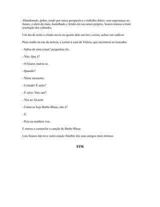 Abandonado, pobre, tendo por única perspectiva o trabalho diário, sem esperanças no
futuro, e além do mais, humilhado e ferido em seu amor-próprio, Soares tomou a triste
resolução dos cobardes.
Um dia de noite o criado ouviu no quarto dele um tiro; correu, achou um cadáver.
Pires soube na rua da notícia, e correu à casa de Vitória, que encontrou no toucador.
- Sabes de uma cousa? perguntou ele.
- Não. Que é?
- O Soares matou-se.
- Quando?
- Neste momento.
- Coitado! É sério?
- É sério. Vais sair?
- Vou ao Alcazar.
- Canta-se hoje Barbe-Bleue, não é?
- É.
- Pois eu também vou.
E entrou a cantarolar a canção de Barbe-Bleue.
Luís Soares não teve outra oração fúnebre dos seus amigos mais íntimos.

FIM

 
