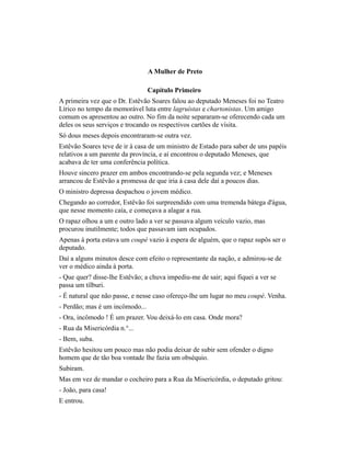 A Mulher de Preto
Capítulo Primeiro
A primeira vez que o Dr. Estêvão Soares falou ao deputado Meneses foi no Teatro
Lírico no tempo da memorável luta entre lagruístas e chartonistas. Um amigo
comum os apresentou ao outro. No fim da noite separaram-se oferecendo cada um
deles os seus serviços e trocando os respectivos cartões de vísita.
Só dous meses depois encontraram-se outra vez.
Estêvão Soares teve de ir à casa de um ministro de Estado para saber de uns papéis
relativos a um parente da província, e aí encontrou o deputado Meneses, que
acabava de ter uma conferência política.
Houve sincero prazer em ambos encontrando-se pela segunda vez; e Meneses
arrancou de Estêvão a promessa de que iria à casa dele daí a poucos dias.
O ministro depressa despachou o jovem médico.
Chegando ao corredor, Estêvão foi surpreendido com uma tremenda bátega d'água,
que nesse momento caía, e começava a alagar a rua.
O rapaz olhou a um e outro lado a ver se passava algum veículo vazio, mas
procurou inutilmente; todos que passavam iam ocupados.
Apenas à porta estava um coupé vazio à espera de alguém, que o rapaz supôs ser o
deputado.
Daí a alguns minutos desce com efeito o representante da nação, e admirou-se de
ver o médico ainda à porta.
- Que quer? disse-lhe Estêvão; a chuva impediu-me de sair; aqui fiquei a ver se
passa um tílburi.
- É natural que não passe, e nesse caso ofereço-lhe um lugar no meu coupé. Venha.
- Perdão; mas é um incômodo...
- Ora, incômodo ! É um prazer. Vou deixá-lo em casa. Onde mora?
- Rua da Misericórdia n.°...
- Bem, suba.
Estêvão hesitou um pouco mas não podia deixar de subir sem ofender o digno
homem que de tão boa vontade lhe fazia um obséquio.
Subiram.
Mas em vez de mandar o cocheiro para a Rua da Misericórdia, o deputado gritou:
- João, para casa!
E entrou.

 