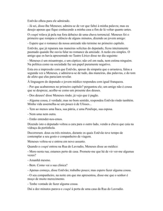 Estêvão olhou para ele admirado.
- Já sei, disse-lhe Meneses; admira-se de ver que faltei à minha palavra; mas eu
desejo apenas que fique conhecendo a minha casa a fim de lá voltar quanto antes.
O coupé rolava já pela rua fora debaixo de uma chuva torrencial. Meneses foi o
primeiro que rompeu o silêncio de alguns minutos, dizendo ao jovem amigo:
- Espero que o romance da nossa amizade não termine no primeiro capítulo.
Estêvão, que já reparara nas maneiras solícitas do deputado, ficou inteiramente
pasmado quando lhe ouviu falar no romance da amizade. A razão era simples. O
amigo que os havia apresentado no Teatro Lírico disse no dia seguinte:
- Meneses é um misantropo, e um céptico; não crê em nada, nem estima ninguém.
Na política como na sociedade faz um papel puramente negativo.
Esta era a impressão com que Estêvão, apesar da simpatia que o arrastava, falou a
segunda vez a Meneses, e admirava-se de tudo, das maneiras, das palavras, e do tom
de afeto que elas pareciam revelar.
À linguagem do deputado o jovem médico respondeu com igual franqueza.
- Por que acabaremos no primeiro capítulo? perguntou ele; um amigo não é cousa
que se despreze, acolhe-se como um presente dos deuses.
- Dos deuses! disse Meneses rindo; já vejo que é pagão.
- Alguma cousa, é verdade; mas no bom sentido, respondeu Estêvão rindo também.
Minha vida assemelha-se um pouco à de Ulisses...
- Tem ao menos uma Ítaca, sua pátria, e uma Penélope, sua esposa.
- Nem uma nem outra.
- Então entender-nos-emos.
Dizendo isto o deputado voltou a cara para o outro lado, vendo a chuva que caía na
vidraça da portinhola.
Decorreram. dous ou três minutos, durante os quais Estêvão teve tempo de
contemplar a seu gosto o companheiro de viagem.
Meneses voltou-se e entrou em novo assunto.
Quando o coupé entrou na Rua do Lavradio, Meneses disse ao médico:
- Moro nesta rua; estamos perto de casa. Promete-me que há de vir ver-me algumas
vezes?
- Amanhã mesmo.
- Bem. Como vai a sua clínica?
- Apenas começo, disse Estêvão; trabalho pouco; mas espero fazer alguma cousa.
- O seu companheiro, na noite em que mo apresentou, disse-me que o senhor é
moço de muito merecimento.
- Tenho vontade de fazer alguma cousa.
Daí a dez minutos parava o coupé à porta de uma casa da Rua do Lavradio.

 