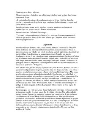 Apearam-se os dous e subiram.
Meneses mostrou a Estêvão o seu gabinete de trabalho, onde haviam duas longas
estantes de livros.
- É a minha família, disse o deputado mostrando os livros. História, filosofia,
poesia... e alguns livros de política. Aqui estudo e trabalho. Quando cá vier é aqui
que o hei de receber.
Estêvão prometeu voltar no dia seguinte, e desceu para entrar no coupé que
esperava por ele, e que o levou à Rua da Misericórdia.
Entrando em casa Estêvão dizia consigo:
"Onde está a misantropia daquele homem? As maneiras de misantropo são mais
rudes do que as dele; salvo se ele, mais feliz do que Diógenes, achou em mim o
homem que procurava."
Capítulo II
Estêvão era o tipo do rapaz sério. Tinha talento, ambição e vontade de saber, três
armas poderosas nas mãos de um homem que tenha consciência de si. Desde os
dezesseis anos a sua vida foi um estudo constante, aturado e profundo. Destinado ao
curso médico, Estêvão entrou na academia um pouco forçado, não queria
desobedecer ao pai. A sua vocação era toda para as matemáticas. Que importa? disse
ele ao saber da resolução paterna; estudarei a medicina e a matemática. Com efeito
teve tempo para uma e outra cousa; teve tempo ainda para estudar a literatura, e as
principais obras da antigüidade e contemporâneas eram-lhe tão familiares como os
tratados de operações e de higiene.
Para estudar tanto, foi-lhe preciso sacrificar uma parte da saúde. Estêvão aos vinte e
quatro anos adquirira uma magreza, que não era a dos dezesseis; tinha a tez pálida e
a cabeça pendia-lhe um pouco para a frente pelo longo hábito da leitura. Mas esses
vestígios de uma longa aplicação intelectual não Ihe alteraram a regularidade e
harmonia das feições, nem os olhos perderam nos livros o brilho e a expressão. Era
além disso naturalmente elegante, não digo enfeitado, que é coisa diferente: era
elegante nas maneiras, na atitude, no sorriso, no trajo, tudo mesclado de uma certa
severidade que era o cunho do seu caráter. Podia-se notar-lhe muitas infrações ao
código da moda; ninguém poderia dizer que ele faltasse nunca às boas regras do
gentleman.
Perdera os pais aos vinte anos, mas ficara-lhe bastante juízo para continuar sozinho
a viagem do mundo. O estudo serviu-lhe de refúgio e bordão. Não sabia nada do
que era o amor. Ocupara-se tanto com a cabeça que esquecera-se de que tinha um
coração dentro do peito. Não se infira daqui que Estêvão fosse puramente um
positivista. Pelo contrário, a alma dele possuía ainda em toda a plenitude da graça e
da força as duas asas que a natureza lhe dera. Não raras vezes rompia ela do cárcere
da carne para ir correr os espaços do céu, em busca de não sei que ideal mal
definido, obscuro, incerto. Quando voltava desses êxtases, Estêvão curava-se deles
enterrando-se nos volumes à cata de uma verdade científica. Newton era-lhe o
antídoto de Goethe.

 