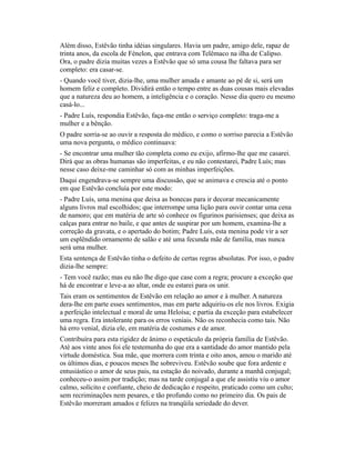 Além disso, Estêvão tinha idéias singulares. Havia um padre, amigo dele, rapaz de
trinta anos, da escola de Fénelon, que entrava com Telêmaco na ilha de Calipso.
Ora, o padre dizia muitas vezes a Estêvão que só uma cousa lhe faltava para ser
completo: era casar-se.
- Quando você tiver, dizia-lhe, uma mulher amada e amante ao pé de si, será um
homem feliz e completo. Dividirá então o tempo entre as duas cousas mais elevadas
que a natureza deu ao homem, a inteligência e o coração. Nesse dia quero eu mesmo
casá-lo...
- Padre Luís, respondia Estêvão, faça-me então o serviço completo: traga-me a
mulher e a bênção.
O padre sorria-se ao ouvir a resposta do médico, e como o sorriso parecia a Estêvão
uma nova pergunta, o médico continuava:
- Se encontrar uma mulher tão completa como eu exijo, afirmo-lhe que me casarei.
Dirá que as obras humanas são imperfeitas, e eu não contestarei, Padre Luís; mas
nesse caso deixe-me caminhar só com as minhas imperfeições.
Daqui engendrava-se sempre uma discussão, que se animava e crescia até o ponto
em que Estêvão concluía por este modo:
- Padre Luís, uma menina que deixa as bonecas para ir decorar mecanicamente
alguns livros mal escolhidos; que interrompe uma lição para ouvir contar uma cena
de namoro; que em matéria de arte só conhece os figurinos parisienses; que deixa as
calças para entrar no baile, e que antes de suspirar por um homem, examina-lhe a
correção da gravata, e o apertado do botim; Padre Luís, esta menina pode vir a ser
um esplêndido ornamento de salão e até uma fecunda mãe de família, mas nunca
será uma mulher.
Esta sentença de Estêvão tinha o defeito de certas regras absolutas. Por isso, o padre
dizia-lhe sempre:
- Tem você razão; mas eu não lhe digo que case com a regra; procure a exceção que
há de encontrar e leve-a ao altar, onde eu estarei para os unir.
Tais eram os sentimentos de Estêvão em relação ao amor e à mulher. A natureza
dera-lhe em parte esses sentimentos, mas em parte adquiriu-os ele nos livros. Exigia
a perfeição intelectual e moral de uma Heloísa; e partia da exceção para estabelecer
uma regra. Era intolerante para os erros veniais. Não os reconhecia como tais. Não
há erro venial, dizia ele, em matéria de costumes e de amor.
Contribuíra para esta rigidez de ânimo o espetáculo da própria família de Estêvão.
Até aos vinte anos foi ele testemunha do que era a santidade do amor mantido pela
virtude doméstica. Sua mãe, que morrera com trinta e oito anos, amou o marido até
os últimos dias, e poucos meses lhe sobreviveu. Estêvão soube que fora ardente e
entusiástico o amor de seus pais, na estação do noivado, durante a manhã conjugal;
conheceu-o assim por tradição; mas na tarde conjugal a que ele assistiu viu o amor
calmo, solícito e confiante, cheio de dedicação e respeito, praticado como um culto;
sem recriminações nem pesares, e tão profundo como no primeiro dia. Os pais de
Estêvão morreram amados e felizes na tranqüila seriedade do dever.

 