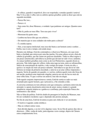 - A velhice, quando é respeitável, deve ser respeitada; e amadas quando é amável.
Mas V. Ex.a não é velho; tem os cabelos apenas grisalhos: pode-se dizer que está na
segunda mocidade.
- Parece-lhe isso...
- Parece e é.
- Seja como for, disse Meneses, a verdade é que podemos ser amigos. Quantos anos
tem?
- Olhe lá, podia ser meu filho. Tem seus pais vivos?
- Morreram há quatro anos.
- Lembra-me haver dito que era solteiro...
- De maneira que os seus cuidados são todos para a ciência?
- É a minha esposa.
- Sim, a sua esposa intelectual; mas essa não basta a um homem como o senhor. . .
Enfim, isso é com o tempo; está ainda moço.
Durante este diálogo, Estevão contemplava e observava Meneses, em cujo rosto
batia a claridade que entrava por uma das janelas. Era uma cabeça severa, cheia de
cabelos já grisalhos, que lhe caíam em gracioso desalinho. Tinha os olhos negros e
um pouco amortecidos; adivinhava-se porém que deviam ter sido vivos e ardentes.
As suíças também grisalhas eram como as de lord Palmerston, segundo dizem as
gravuras. Não tinha rugas de velhice; tinha uma ruga na testa, entre as sobrancelhas,
indício de concentração de espírito, e não vestígio do tempo. A testa era alta, o
queixo e as maçãs do rosto um pouco salientes. Adivinhava-se que devia ter sido
formoso no tempo da primeira mocidade; e antevia-se já uma velhice imponente e
augusta. Sorria de quando em quando; e o sorriso, embora aquele rosto não fosse de
um ancião, produzia uma impressão singular; parecia um raio de lua no meio de
uma velha ruína. Vi que o sorriso era amável, mas não era alegre.
Todo aquele conjunto impressionava e atraía; Estêvão sentia-se cada vez mais
arrastado para aquele homem, que o procurava, e lhe estendia a mão.
A conversa continuou no tom afetuoso com que começara; a primeira entrevista da
amizade é o oposto da primeira entrevista do amor; nesta a mudez é a grande
eloqüência; naquela inspira-se e ganha-se a confiança, pela exposição franca dos
sentimentos e das idéias.
Não se falou de política. Estêvão aludiu de passagem às funções de Meneses, mas
foi um verdadeiro incidente a que o deputado não prestou atenção.
No fim de uma hora, Estêvão levantou-se para sair; tinha de ir ver um doente.
- O motivo é sagrado; senão retinha-o.
- Mas eu voltarei outras vezes.
- Sem dúvida alguma, e eu irei vê-lo algumas vezes. Se no fim de quinze dias não se
aborrecer... Olhe, venha de tarde; janta algumas vezes comigo; depois da Câmara
estou completamente livre.

 