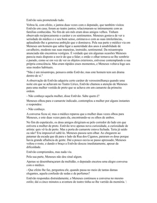 Estêvão saiu prometendo tudo.
Voltou lá, com efeito, e jantou duas vezes com o deputado, que também visitou
Estêvão em casa; foram ao teatro juntos; relacionaram-se intimamente com as
famílias conhecidas. No fim de um mês eram dous amigos velhos. Tinham
observado reciprocamente o caráter e os sentimentos. Meneses gostava de ver a
seriedade do médico e o seu bom senso, estimava-o com as suas intolerâncias,
aplaudindo-lhe a generosa ambição que o dominava. Pela sua parte o médico via em
Meneses um homem que sabia ligar a austeridade dos anos à amabilidade de
cavalheiro, modesto nas suas maneiras, instruído, sentimental. Da misantropia
anunciada não encontrou vestígios. É verdade que em algumas ocasiões Meneses
parecia mais disposto a ouvir do que a falar; e então o olhar tornava-se-lhe sombrio
e parado, como se em vez de ver os objetos exteriores, estivesse contemplando a sua
própria consciência. Mas eram rápidos esses momentos, e Meneses voltava logo aos
seus modos habituais.
"Não é um misantropo, pensava então Estêvão; mas este homem tem um drama
dentro de si."
A observação de Estêvão adquiriu certo caráter de verossimilhança quando uma
noite em que se achavam no Teatro Lírico, Estêvão chamou a atenção de Meneses
para uma mulher vestida de preto que se achava em um camarote da primeira
ordem.
- Não conheço aquela mulher, disse Estêvão. Sabe quem é?
Meneses olhou para o camarote indicado, contemplou a mulher por alguns instantes
e respondeu:
- Não conheço.
A conversa ficou aí; mas o médico reparou que a mulher duas vezes olhou para
Meneses, e este duas vezes para ela, encontrando-se os olhos de ambos.
No fim do espetáculo, os dous amigos dirigiram-se pelo corredor do lado em que
estivera a mulher de preto. Estêvão teve apenas nova curiosidade, a curiosidade de
artista: quis vê-la de perto. Mas a porta do camarote estava fechada. Teria já saído
ou não? Era impossível sabê-lo. Meneses passou sem olhar. Ao chegarem ao
patamar da escada que dá para o lado da Rua dos Ciganos, pararam os dous porque
havia grande afluência de gente. Daí a pouco ouviu-se passo apressado; Meneses
voltou o rosto, e dando o braço a Estêvão desceu imediatamente, apesar da
dificuldade.
Estêvão compreendeu, mas nada viu.
Pela sua parte, Meneses não deu sinal algum.
Apenas se desembaraçaram da multidão, o deputado encetou uma alegre conversa
com o médico.
- Que efeito lhe faz, perguntou ele, quando passa no meio de tantas damas
elegantes, aquela confusão de sedas e de perfumes?
Estêvão respondeu distraidamente, e Meneses continuou a conversa no mesmo
estilo; daí a cinco minutos a aventura do teatro tinha-se-lhe varrido da memória. 

 