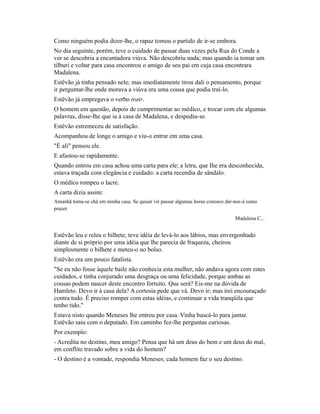 Como ninguém podia dizer-lhe, o rapaz tomou o partido de ir-se embora.
No dia seguinte, porém, teve o cuidado de passar duas vezes pela Rua do Conde a
ver se descobria a encantadora viúva. Não descobriu nada; mas quando ia tomar um
tílburi e voltar para casa encontrou o amigo de seu pai em cuja casa encontrara
Madalena.
Estêvão já tinha pensado nele; mas imediatamente tirou dali o pensamento, porque
ir perguntar-lhe onde morava a viúva era uma cousa que podia traí-lo.
Estêvão já empregava o verbo trair.
O homem em questão, depois de cumprimentar ao médico, e trocar com ele algumas
palavras, disse-lhe que ia à casa de Madalena, e despediu-se.
Estêvão estremeceu de satisfação.
Acompanhou de longe o amigo e viu-o entrar em uma casa.
"É ali" pensou ele.
E afastou-se rapidamente.
Quando entrou em casa achou uma carta para ele; a letra, que Ihe era desconhecida,
estava traçada com elegância e cuidado: a carta recendia de sândalo.
O médico rompeu o lacre.
A carta dizia assim:
Amanhã toma-se chá em minha casa. Se quiser vir passar algumas horas conosco dar-nos-á sumo
prazer.
Madalena C...

Estêvão leu e releu o bilhete; teve idéia de levá-lo aos lábios, mas envergonhado
diante de si próprio por uma idéia que lhe parecia de fraqueza, cheirou
simplesmente o bilhete e meteu-o no bolso.
Estêvão era um pouco fatalista.
"Se eu não fosse àquele baile não conhecia esta mulher, não andava agora com estes
cuidados, e tinha conjurado uma desgraça ou uma felicidade, porque ambas as
cousas podem nascer deste encontro fortuito. Que será? Eis-me na dúvida de
Hamleto. Devo ir à casa dela? A cortesia pede que vá. Devo ir; mas irei encouraçado
contra tudo. É preciso romper com estas idéias, e continuar a vida tranqüila que
tenho tido."
Estava nisto quando Meneses lhe entrou por casa. Vinha buscá-lo para jantar.
Estêvão saiu com o deputado. Em caminho fez-lhe perguntas curiosas.
Por exemplo:
- Acredita no destino, meu amigo? Pensa que há um deus do bem e um deus do mal,
em conflito travado sobre a vida do homem?
- O destino é a vontade, respondia Meneses; cada homem faz o seu destino.

 