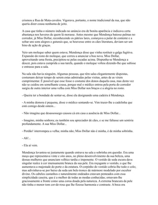 crismou a Rua de Mata-cavalos. Vigorava, portanto, o nome tradicional da rua, que não
queria dizer cousa nenhuma de jeito.
A casa que tinha o número indicado no anúncio era de bonita aparência e indicava certa
abastança nos haveres de quem lá morasse. Antes mesmo que Mendonça batesse palmas no
corredor, já Miss Dollar, reconhecendo os pátrios lares, começava a pular de contente e a
soltar uns sons alegres e guturais que, se houvesse entre os cães literatura, deviam ser um
hino de ação de graças.
Veio um moleque saber quem estava; Mendonça disse que vinha restituir a galga fugitiva.
Expansão do rosto do moleque, que correu a anunciar a boa nova. Miss Dollar,
aproveitando uma fresta, precipitou-se pelas escadas acima. Dispunha-se Mendonça a
descer, pois estava cumprida a sua tarefa, quando o moleque voltou dizendo-lhe que subisse
e entrasse para a sala.
Na sala não havia ninguém. Algumas pessoas, que têm salas elegantemente dispostas,
costumam deixar tempo de serem estas admiradas pelas visitas, antes de as virem
cumprimentar. É possível que esse fosse o costume dos donos daquela casa, mas desta vez
não se cuidou em semelhante cousa, porque mal o médico entrou pela porta do corredor
surgiu de outra interior uma velha com Miss Dollar nos braços e a alegria no rosto.
- Queira ter a bondade de sentar-se, disse ela designando uma cadeira à Mendonça.
- A minha demora é pequena, disse o médico sentando-se. Vim trazer-lhe a cadelinha que
está comigo desde ontem...
- Não imagina que desassossego causou cá em casa a ausência de Miss Dollar...
- Imagino, minha senhora; eu também sou apreciador de cães, e se me faltasse um sentiria
profundamente. A sua Miss Dollar...
- Perdão! interrompeu a velha; minha não; Miss Dollar não é minha, é de minha sobrinha.
- Ah!...
- Ela aí vem.
Mendonça levantou-se justamente quando entrava na sala a sobrinha em questão. Era uma
moça que representava vinte e oito anos, no pleno desenvolvimento da sua beleza, uma
dessas mulheres que anunciam velhice tardia e imponente. O vestido de seda escura dava
singular realce à cor imensamente branca da sua pele. Era roçagante o vestido, o que lhe
aumentava a majestade do porte e da estatura. O corpinho do vestido cobria-lhe todo o colo;
mas adivinhava-se por baixo da seda um belo tronco de mármore modelado por escultor
divino. Os cabelos castanhos e naturalmente ondeados estavam penteados com essa
simplicidade caseira, que é a melhor de todas as modas conhecidas; ornavam-lhe
graciosamente a fronte como uma coroa doada pela natureza. A extrema brancura da pele
não tinha o menor tom cor-de-rosa que lhe fizesse harmonia e contraste. A boca era

 