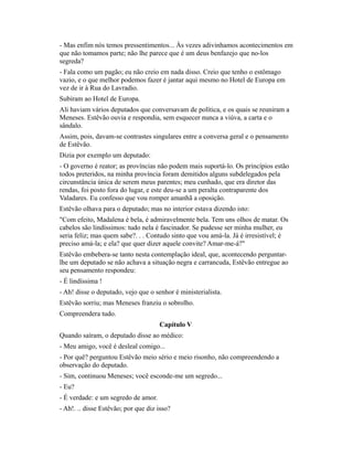 - Mas enfim nós temos pressentimentos... Às vezes adivinhamos acontecimentos em
que não tomamos parte; não lhe parece que é um deus benfazejo que no-los
segreda?
- Fala como um pagão; eu não creio em nada disso. Creio que tenho o estômago
vazio, e o que melhor podemos fazer é jantar aqui mesmo no Hotel de Europa em
vez de ir à Rua do Lavradio.
Subiram ao Hotel de Europa.
Ali haviam vários deputados que conversavam de política, e os quais se reuniram a
Meneses. Estêvão ouvia e respondia, sem esquecer nunca a viúva, a carta e o
sândalo.
Assim, pois, davam-se contrastes singulares entre a conversa geral e o pensamento
de Estêvão.
Dizia por exemplo um deputado:
- O governo é reator; as províncias não podem mais suportá-lo. Os princípios estão
todos preteridos, na minha província foram demitidos alguns subdelegados pela
circunstância única de serem meus parentes; meu cunhado, que era diretor das
rendas, foi posto fora do lugar, e este deu-se a um peralta contraparente dos
Valadares. Eu confesso que vou romper amanhã a oposição.
Estêvão olhava para o deputado; mas no interior estava dizendo isto:
"Com efeito, Madalena é bela, é admiravelmente bela. Tem uns olhos de matar. Os
cabelos são lindíssimos: tudo nela é fascinador. Se pudesse ser minha mulher, eu
seria feliz; mas quem sabe?. . . Contudo sinto que vou amá-la. Já é irresistível; é
preciso amá-la; e ela? que quer dizer aquele convite? Amar-me-á?"
Estêvão embebera-se tanto nesta contemplação ideal, que, acontecendo perguntarlhe um deputado se não achava a situação negra e carrancuda, Estêvão entregue ao
seu pensamento respondeu:
- É lindíssima !
- Ah! disse o deputado, vejo que o senhor é ministerialista.
Estêvão sorriu; mas Meneses franziu o sobrolho.
Compreendera tudo.
Capítulo V
Quando saíram, o deputado disse ao médico:
- Meu amigo, você é desleal comigo...
- Por quê? perguntou Estêvão meio sério e meio risonho, não compreendendo a
observação do deputado.
- Sim, continuou Meneses; você esconde-me um segredo...
- Eu?
- É verdade: e um segredo de amor.
- Ah!. .. disse Estêvão; por que diz isso?

 