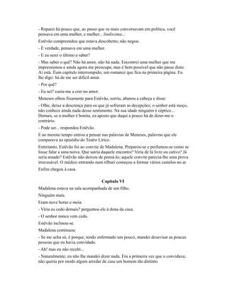- Reparei há pouco que, ao passo que os mais conversavam em política, você
pensava em uma mulher, e mulher... lindíssima...
Estêvão compreendeu que estava descoberto; não negou.
- É verdade, pensava em uma mulher.
- E eu serei o último a saber?
- Mas saber o quê? Não há amor, não há nada. Encontrei uma mulher que me
impressionou e ainda agora me preocupa; mas é bem possível que não passe disto.
Aí está. Éum capítulo interrompido; um romance que fica na primeira página. Eu
lhe digo: há de me ser difícil amar.
- Por quê?
- Eu sei? custa-me a crer no amor.
Meneses olhou fixamente para Estêvão, sorriu, abanou a cabeça e disse:
- Olhe, deixe a descrença para os que já sofreram as decepções; o senhor está moço,
não conhece ainda nada desse sentimento. Na sua idade ninguém é céptico...
Demais, se a mulher é bonita, eu aposto que daqui a pouco há de dizer-me o
contrário.
- Pode ser... respondeu Estêvão.
E ao mesmo tempo entrou a pensar nas palavras de Meneses, palavras que ele
comparava ao episódio do Teatro Lírico.
Entretanto, Estêvão foi ao convite de Madalena. Preparou-se e perfumou-se como se
fosse falar a uma noiva. Que sairia daquele encontro? Viria de lá livre ou cativo? Já
seria amado? Estêvão não deixou de pensá-lo; aquele convite parecia-lhe uma prova
irrecusável. O médico entrando num tílburi começou a formar vários castelos no ar.
Enfim chegou à casa.
Capítulo VI
Madalena estava na sala acompanhada de um filho.
Ninguém mais.
Eram nove horas e meia.
- Viria eu cedo demais? perguntou ele à dona da casa.
- O senhor nunca vem cedo.
Estêvão inclinou-se.
Madalena continuou:
- Se me acha só, é porque, tendo enfermado um pouco, mandei desavisar as poucas
pessoas que eu havia convidado.
- Ah! mas eu não recebi...
- Naturalmente; eu não lhe mandei dizer nada. Era a primeira vez que o convidava;
não queria por modo algum arredar de casa um homem tão distinto.

 