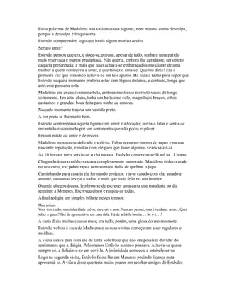 Estas palavras de Madalena não valiam cousa alguma, nem mesmo como desculpa,
porque a desculpa é fraquíssima.
Estêvão compreendeu logo que havia algum motivo oculto.
Seria o amor?
Estêvão pensou que era, e doeu-se, porque, apesar de tudo, sonhara uma paixão
mais reservada e menos precipitada. Não queria, embora lhe agradasse, ser objeto
daquela preferência; e mais que tudo achava-se embaraçadíssimo diante de uma
mulher a quem começava a amar, e que talvez o amasse. Que lhe diria? Era a
primeira vez que o médico achava-se em tais apuros. Há toda a razão para supor que
Estêvão naquele momento preferia estar cem léguas distante, e contudo, longe que
estivesse pensaria nela.
Madalena era excessivamente bela, embora mostrasse no rosto sinais de longo
sofrimento. Era alta, cheia, tinha um belíssimo colo, magníficos braços, olhos
castanhos e grandes, boca feita para ninho de amores.
Naquele momento trajava um vestido preto.
A cor preta ia-lhe muito bem.
Estêvão contemplava aquela figura com amor e adoração; ouvia-a falar e sentia-se
encantado e dominado por um sentimento que não podia explicar.
Era um misto de amor e de receio.
Madalena mostrou-se delicada e solícita. Falou no merecimento do rapaz e na sua
nascente reputação, e instou com ele para que fosse algumas vezes visitá-la.
Às 10 horas e meia serviu-se o chá na sala. Estêvão conservou-se lá até às 11 horas.
Chegando à rua o médico estava completamente namorado. Madalena tinha-o atado
no seu carro, e o pobre rapaz nem vontade tinha de quebrar o jugo.
Caminhando para casa ia ele formando projetos: via-se casado com ela, amado e
amante, causando inveja a todos, e mais que tudo feliz no seu interior.
Quando chegou à casa, lembrou-se de escrever uma carta que mandaria no dia
seguinte a Meneses. Escreveu cinco e rasgou-as todas.
Afinal redigiu um simples bilhete nestes termos:
Meu amigo.
Você tem razão; na minha idade crê-se; eu creio e amo. Nunca o pensei; mas é verdade. Amo... Quer
saber a quem? Hei de apresentá-lo em casa dela. Há de achá-la bonita. . . Se o é. . .!

A carta dizia muitas cousas mais; era tudo, porém, uma glosa do mesmo mote.
Estêvão voltou à casa de Madalena e as suas visitas começaram a ser regulares e
assíduas.
A viúva usava para com ele de tanta solicitude que não era possível duvidar do
sentimento que a dirigia. Pelo menos Estêvão assim o pensava. Achava-se quase
sempre só, e deliciava-se em ouvi-la. A intimidade começou a estabelecer-se.
Logo na segunda visita, Estêvão falou-lhe em Meneses pedindo licença para
apresentá-lo. A viúva disse que teria muito prazer em receber amigos de Estêvão;

 