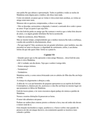 mas pedia-lhe que adiasse a apresentação. Todos os pedidos e todas as razões de
Madalena eram dignas para o médico; não disse mais nada.
Como era natural, ao passo que as visitas à viúva eram mais assíduas, as visitas ao
amigo eram mais raras.
Meneses não se queixou; compreendeu, e disse-o ao rapaz.
- Não se desculpe, acrescentou o deputado; é natural; a amizade deve ceder o passo
ao amor. O que eu quero é que seja feliz.
Um dia Estêvão pediu ao amigo que lhe contasse o motivo que o tinha feito descrer
do amor, e se algum grande infortúnio lhe havia acontecido.
- Nada me aconteceu, disse Meneses.
Mas ao mesmo tempo, compreendendo que o médico merecia-lhe toda a confiança,
e podia não acreditá-lo absolutamente, disse:
- Por que negá-lo? Sim, aconteceu-me um grande infortúnio; amei também, mas não
encontrei no amor as doçuras e a dignidade do sentimento; enfim, é um drama
íntimo de que não quero falar: limite-se a pateá-lo.
Capítulo VII
- Quando quiser que eu lhe apresente o meu amigo Meneses... dizia Estêvão uma
noite à viúva Madalena.
- Ah! é verdade; um dia destes. Vejo que o senhor é amigo dele.
- Somos amigos íntimos.
- Verdadeiros?
- Verdadeiros.
Madalena sorriu; e como estava brincando com os cabelos do filho deu-lhe um beijo
na testa.
A criança riu alegremente e abraçou a mãe.
A idéia de vir a ser pai honorário do pequeno apresentou-se ao espírito de Estêvão.
Contemplou-o, chamou por ele, acariciou-o e deu-lhe um beijo no mesmo lugar em
que pousaram os lábios de Madalena.
Estêvão tocava piano, e às vezes executava algum pedaço de música a pedido de
Madalena.
Nessas e noutras distrações lá passavam as horas.
O amor não adiantava um passo.
Podiam ser ambos.duas crateras prestes a rebentar a lava; mas até então não davam
o menor sinal de si.
Esta situação incomodava o rapaz, acanhava-o, e fazia-o sofrer; mas quando ele
pensava em dar um ataque decisivo, era exatamente quando se mostrava mais
cobarde e poltrão

 