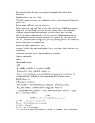 Era o primeiro amor do rapaz: ele nem conhecia as palavras próprias desse
sentimento.
Um dia resolveu escrever à viúva.
"É melhor, pensava ele; uma carta é eloqüente e tem a grande vantagem de deixar a
gente longe."
Entrou para o gabinete e começou uma carta.
Gastou nisso uma hora; cada frase ocupava-lhe muito tempo. Estêvão queria fugir à
hipótese de ser classificado como tolo ou como sensual. Queria que a carta não
respirasse sentimentos frívolos nem maus; queria revelar-se puro como era.
Mas de que não dependem às vezes os acontecimentos? Estêvão estava relendo e
emendando a carta quando lhe entrou por casa um rapazola que tinha intimidade
com ele. Chamava-se Oliveira e passava por ser o primeiro janota do Rio de Janeiro.
Entrou com um rolo de papel na mão.
Estêvão escondeu rapidamente a carta.
- Adeus, Estêvão! disse o recém-chegado. Estavas escrevendo algum libelo ou carta
de namoro?
- Nem uma nem outra cousa, respondeu Estêvão secamente.
- Dou-te uma notícia.
- Que é?
- Entrei na literatura.
- Ah!
- É verdade, evenho ler-te a primeira comédia.
- Deus me livre! disse Estêvão levantando-se.
- Hás de ouvir, meu amigo; ao menos algumas cenas; dar-se-á caso que não me
protejas nas letras? Anda cá; ao menos duas cenas. Sim? É pouca cousa.
Estêvão sentou-se.
O dramaturgo continuou:
- Talvez prefiras ouvir a minha tragédia intitulada -- O Punhalde Bruto...
- Não, não; prefiro a comédia: é menos sanguinária. Vamos lá.
O Oliveira abriu o rolo, arranjou as folhas, tossiu e começou a ler o que se segue,
com voz pausada e fanhosa:
CENA I
CÉSAR (entrando pela direita); JOÃO (pela esquerda)
C É S A R — Fechada! A sinhá já se levantou?
J O Ã O — Já, sim senhor; mas está incomodada.
C É S A R — O que tem?
J O Ã O — Tem... está mcomodada.
CÉ S AR — Já sei. (Consigo) "Os incômodos do Costume". (A João) Qual é então o remédio hoje?

 