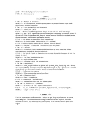 JOÃO — O remédio? (Depois de uma pausa) Não sei.
C É S A R — Está bom, vai-te!
CENA II
CÉSAR, FREITAS (pela direita)
C É S A R — Bom dia. Sr. procurador . . .
FREITAS — De causas perdidas. Só me ocupo em procurar as perdidas. Procurar o que se não
perdeu é tolice. A minha constituinte?
C É S A R — Disse-me o João que está incomodada.
FREITAS — Mesmo para V, S.a?
CÉSAR — (Sentando-se) Mesmo para mim. Por que me olha com esse olhar? Tem inveja?
FREITAS — Não é inveja, é admiração! De ordinário ninguém corresponde ao nome que recebeu na
pia; mas o Sr. César, benza-o Deus, não desmente que traz um nome significativo, e trata de ser nas
págmas amorosas o que foi o outro nas batalhas campais.
CÉSAR — Pois também os procuradores dizem cousas destas?
FREITAS — De vez em quando. (Indo sentar-se) V. S.a admira-se?
CÉSAR — (Tirando charutos) Como não é de costume... quer um charuto?
FREITAS — Obrigado... Eu tomo rapé. (Tira a boceta) Quer uma pitada?
C É S A R — Obrigado.
FREITAS — (Sentando-se) Pois a causa da minha constituinte vai às mil maravilhas. A parte
contrária requereu assinação de dez dias, mas eu vou...
CÉSAR — Está bom, Sr. Freitas, eu dispenso o resto; ou então não me fale linguagem do foro. Em
resumo, ela vence?
FREITAS — Está claro. Tratando provar que...
C É S A R — Vence, é quanto basta.
FREITAS — Pudera não vencer! Pois se eu ando nisto...
C É S. A R — Tanto melhor!
FREITAS — Ainda não me lembro de ter perdido uma só causa: isto é, já perdi uma, mas é porque
nas vésperas de ganhar disse-me o constituinte que desejava perdê-la. Dito e feito. Provei o contrário
do que já tinha provado, e perdi... ou antes, ganhei, porque perder assim é ganhar.
CÉSAR — É a fênix dos procuradores.
FREITAS — (Modestamente) São os seus bons olhos...
C É S. A R — Mas a consciência?
FREITAS — Quem é a consciência?
CÉSAR — A consciência, a sua consciência?
FREITAS — A minha consciência? Ah! essa também ganha.
C É S. A R — (Levantando-se) Ah! também? . . .
FREITAS — (O mesmo) Tem V. S.a alguma demandazinha?
CÉSAR — Não, não, não tenho; mas, quando tiver, fique descansado, vou bater à sua porta. . .
FREITAS — Sempre às ordens de V.S.a.

Capítulo VIII
Estêvão interrompeu violentamente a leitura, o que desgostou bastante ao poeta
novel. O pobre candidato às musas mal pôde balbuciar uma súplica; Estêvão
mostrou-se surdo, e o mais que lhe concedeu foi ficar com a comédia para lê-la
depois.

 