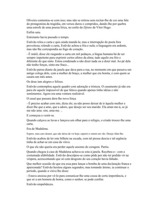 Oliveira contentou-se com isso; mas não se retirou sem recitar-lhe de cor uma fala
do protagonista da tragédia, em versos duros e compridos, dando-lhe por quebra
uma estrofe de uma poesia lírica, no estilo do Djinns de Vítor Hugo.
Enfim saiu.
Entretanto havia passado o tempo.
Estêvão releu a carta e quis ainda mandá-la; mas a interrupção do poeta fora
proveitosa; relendo a carta, Estêvão achou-a fria e nula; a linguagem era ardente,
mas não lhe correspondia ao fogo do coração.
- É inútil, disse ele rasgando a carta em mil pedaços, a língua humana há de ser
sempre impotente para exprimir certos afetos da alma; tudo aquilo era frio e
diferente do que sinto. Estou condenado a não dizer nada ou a dizer mal. Ao pé dela
não tenho forças, sinto-me fraco...
Estêvão parou diante da janela que dava para a rua, no momento em que passava um
antigo colega dele, com a mulher de braço, a mulher que era bonita, e com quem se
casara um mês antes.
Os dous iam alegres e felizes.
Estêvão contemplou aquele quadro com adoração e tristeza. O casamento já não era
para ele aquele impossível de que falava quando apenas tinha idéias e não
sentimentos. Agora era uma ventura realizável.
O casal que passara dera-lhe nova força.
- É preciso acabar com isto, dizia ele; eu não posso deixar de ir àquela mulher e
dizer-lhe que a amo, que a adoro, que desejo ser seu marido. Ela amar-me-á, se já
me não ama: sim, ama-me. ..
E começou a vestir-se.
Quando calçava as luvas e lançava um olhar para o relógio, o criado trouxe-lhe uma
carta.
Era de Madalena.
Espero, meu caro doutor, que não deixe de vir hoje; esperei-o ontem em vão. Desejo falar-lhe.

Estêvão acabou de ler este bilhete na escada, com tal pressa descia e tal urgência
tinha de achar-se em casa da viúva.
O que ele não queria era perder aquele assomo de coragem. Partiu.
Quando chegou à casa de Madalena achava-se esta à janela. Recebeu-o - com a
costumada afabilidade. Estêvão desculpou-se como pôde por não ter podido vir na
véspera, acrescentando que só com desgosto do seu coração havia faltado.
Que melhor ocasião do que era essa para lançar a bomba de uma declaração franca e
apaixonada? Estêvão hesitou alguns segundos; mas tomando ânimo, ia continuar o
período, quando a viúva lhe disse:
- Estava ansiosa por vê-lo para comunicar-lhe uma cousa de certa importância, e
que só a um homem de honra, como o senhor, se pode confiar.
Estêvão empalideceu.

 