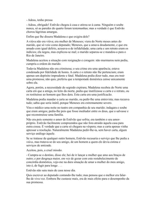 - Adeus, tenho pressa
- Adeus, obrigado! Estêvão chegou à casa e atirou-se à cama. Ninguém o soube
nunca, só as paredes do quarto foram testemunhas; mas a verdade é que Estêvão
chorou lágrimas amargas.
Enfim que lhe dissera Madalena e que exigira dele?
A viúva não era viúva; era mulher de Meneses; viera do Norte meses antes do
marido, que só veio como deputado; Meneses, que a amava doudamente, e que era
amado com igual delírio, acusava-a de infidelidade; uma carta e um retrato eram os
indícios; ela negou, mas explicou-se mal; o marido separou-se e mandou-a para o
Rio de Janeiro.
Madalena aceitou a situação com resignação e coragem: não murmurou nem pediu,
cumpriu a ordem do marido.
Todavia Madalena não era criminosa; o seu crime era uma aparência; estava
condenada por fidelidade de honra. A carta e o retrato não lhe pertenciam; eram
apenas um depósito imprudente e fatal. Madalena podia dizer tudo, mas era trair
uma promessa; não quis; preferiu que a tempestade doméstica caísse unicamente
sobre ela.
Agora, porém, a necessidade do segredo expirara; Madalena recebeu do Norte uma
carta em que a amiga, no leito da morte, pedia que inutilizasse a carta e o retrato, ou
os restituísse ao homem que lhos dera. Esta carta era uma justificacão.
Madalena podia mandar a carta ao marido, ou pedir-lhe uma entrevista; mas receava
tudo; sabia que seria inútil, porque Meneses era extremamente severo.
Vira o médico uma noite no teatro em companhia de seu marido; indagara e soube
que eram amigos; pedia-lhe pois que fosse mediador entre os dous, que a salvasse e
que reconstruísse uma família.
Não era pois somente o amor de Estêvão que sofria; era também o seu amorpróprio. Estêvão facilmente compreendeu que não fora atraído àquela casa para
outra cousa. É verdade que a carta só chegara na véspera; mas a carta apenas vinha
apressar a resolução. Naturalmente Madalena pedir-lhe-ia, sem haver carta, algum
serviço análogo àquele.
Se se tratasse de qualquer outro homem, Estêvão recusaria o serviço que lhe pedia a
viúva, mas tratava-se do seu amigo, de um homem a quem ele devia estima e
serviços de amizade.
Aceitou, pois, a cruel missão.
- Cumpra-se o destino, disse ele; hei de ir lançar a mulher que amo aos braços de
outro; e por desgraça maior, em vez de gozar com este restabelecimento de
concórdia doméstica, vejo-me na dura situação de amar a mulher do meu amigo,
isto é, de fugir para longe . . .
Estêvão não saiu mais de casa nesse dia.
Quis escrever ao deputado contando-lhe tudo; mas pensou que o melhor era falarlhe de viva voz. Embora lhe custasse mais, era de mais efeito para o desempenho da
sua promessa.

 