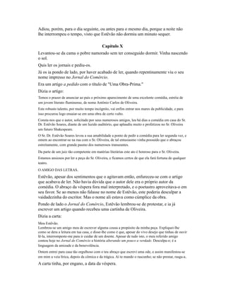 Adiou, porém, para o dia seguinte, ou antes para o mesmo dia, porque a noite não
lhe interrompeu o tempo, visto que Estêvão não dormiu um minuto sequer.
Capítulo X
Levantou-se da cama o pobre namorado sem ter conseguido dormir. Vinha nascendo
o sol.
Quis ler os jornais e pediu-os.
Já os ia pondo de lado, por haver acabado de ler, quando repentinamente viu o seu
nome impresso no Jornal do Comércio.
Era um artigo a pedido com o título de "Uma Obra-Prima."
Dizia o artigo:
Temos o prazer de anunciar ao país o próximo aparecimento de uma excelente comédia, estréia de
um jovem literato fluminense, de nome Antônio Carlos de Oliveira.
Este robusto talento, por muito tempo incógnito, vai enfim entrar nos mares da publicidade, e para
isso procurou logo ensaiar-se em uma obra de certo vulto.
Consta-nos que o autor, solicitado por seus numerosos amigos, leu há dias a comédia em casa do Sr.
Dr. Estêvão Soares, diante de um luzido auditório, que aplaudiu muito e profetizou no Sr. Oliveira
um futuro Shakespeare.
O Sr. Dr. Estêvão Soares levou a sua amabilidade a ponto de pedir a comédia para ler segunda vez, e
ontem ao encontrar-se na rua com o Sr. Oliveira, de tal entusiasmo vinha possuído que o abraçou
estreitamente, com grande pasmo dos numerosos transeuntes.
Da parte de um juiz tão competente em matérias literárias este ato é honroso para o Sr. Oliveira.
Estamos ansiosos por ler a peça do Sr. Oliveira, e ficamos certos de que ela fará fortuna de qualquer
teatro.
O AMIGO DAS LETRAS.

Estêvão, apesar dos sentimentos que o agitavam então, enfureceu-se com o artigo
que acabava de ler. Não havia dúvida que o autor dele era o próprio autor da
comédia. O abraço da véspera fora mal interpretado, e o poetastro aproveitava-o em
seu favor. Se ao menos não falasse no nome de Estêvão, este poderia desculpar a
vaidadezinha do escritor. Mas o nome ali estava como cúmplice da obra.
Pondo de lado o Jornal do Comércio, Estêvão lembrou-se de protestar, e ia já
escrever um artigo quando recebeu uma cartinha de Oliveira.
Dizia a carta:
Meu Estêvão.
Lembrou-se um amigo meu de escrever alguma cousa a propósito da minha peça. Expliquei-lhe
como se dera a leitura em tua casa, e disse-lhe como é que, apesar do vivo desejo que tinhas de ouvir
lê-la, interrompeste-me para ir cuidar de um doente. Apesar de tudo isto, o meu referido amigo
contou hoje no Jornal do Comércio a história alterando um pouco a verdade. Desculpa-o; é a
linguagem da amizade e da benevolência.
Ontem entrei para casa tão orgulhoso com o teu abraço que escrevi uma ode, e assim manifestou-se
em mim a veia lírica, depois da cômica e da trágica. Aí te mando o rascunho; se não prestar, rasga-a.

A carta tinha, por engano, a data da véspera.

 