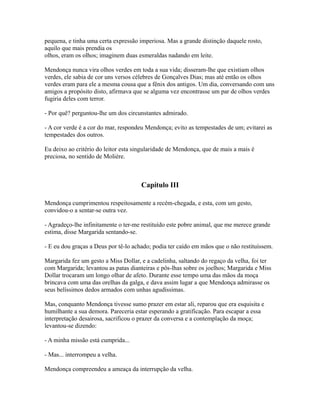 pequena, e tinha uma certa expressão imperiosa. Mas a grande distinção daquele rosto,
aquilo que mais prendia os
olhos, eram os olhos; imaginem duas esmeraldas nadando em leite.
Mendonça nunca vira olhos verdes em toda a sua vida; disseram-lhe que existiam olhos
verdes, ele sabia de cor uns versos célebres de Gonçalves Dias; mas até então os olhos
verdes eram para ele a mesma cousa que a fênix dos antigos. Um dia, conversando com uns
amigos a propósito disto, afirmava que se alguma vez encontrasse um par de olhos verdes
fugiria deles com terror.
- Por quê? perguntou-lhe um dos circunstantes admirado.
- A cor verde é a cor do mar, respondeu Mendonça; evito as tempestades de um; evitarei as
tempestades dos outros.
Eu deixo ao critério do leitor esta singularidade de Mendonça, que de mais a mais é
preciosa, no sentido de Molière.

Capítulo III
Mendonça cumprimentou respeitosamente a recém-chegada, e esta, com um gesto,
convidou-o a sentar-se outra vez.
- Agradeço-lhe infinitamente o ter-me restituído este pobre animal, que me merece grande
estima, disse Margarida sentando-se.
- E eu dou graças a Deus por tê-lo achado; podia ter caído em mãos que o não restituíssem.
Margarida fez um gesto a Miss Dollar, e a cadelinha, saltando do regaço da velha, foi ter
com Margarida; levantou as patas dianteiras e pôs-lhas sobre os joelhos; Margarida e Miss
Dollar trocaram um longo olhar de afeto. Durante esse tempo uma das mãos da moça
brincava com uma das orelhas da galga, e dava assim lugar a que Mendonça admirasse os
seus belíssimos dedos armados com unhas agudíssimas.
Mas, conquanto Mendonça tivesse sumo prazer em estar ali, reparou que era esquisita e
humilhante a sua demora. Pareceria estar esperando a gratificação. Para escapar a essa
interpretação desairosa, sacrificou o prazer da conversa e a contemplação da moça;
levantou-se dizendo:
- A minha missão está cumprida...
- Mas... interrompeu a velha.
Mendonça compreendeu a ameaça da interrupção da velha.

 