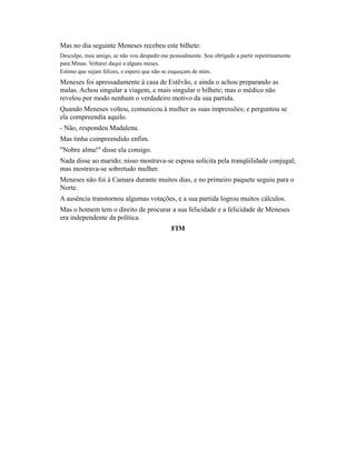 Mas no dia seguinte Meneses recebeu este bilhete:
Desculpe, meu amigo, se não vou despedir-me pessoalmente. Sou obrigado a partir repentinamente
para Minas. Voltarei daqui a alguns meses.
Estimo que sejam felizes, e espero que não se esqueçam de mim.

Meneses foi apressadamente à casa de Estêvão, e ainda o achou preparando as
malas. Achou singular a viagem, e mais singular o bilhete; mas o médico não
revelou por modo nenhum o verdadeiro motivo da sua partida.
Quando Meneses voltou, comunicou à mulher as suas impressões; e perguntou se
ela compreendia aquilo.
- Não, respondeu Madalena.
Mas tinha compreendido enfim.
"Nobre alma!" disse ela consigo.
Nada disse ao marido; nisso mostrava-se esposa solícita pela tranqüilidade conjugal;
mas mostrava-se sobretudo mulher.
Meneses não foi à Camara durante muitos dias, e no primeiro paquete seguiu para o
Norte.
A ausência transtornou algumas votações, e a sua partida logrou muitos cálculos.
Mas o homem tem o direito de procurar a sua felicidade e a felicidade de Meneses
era independente da política.
FIM

 