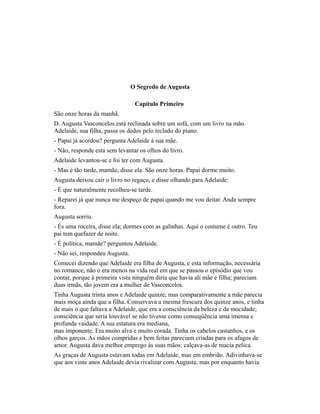 O Segredo de Augusta
Capítulo Primeiro
São onze horas da manhã.
D. Augusta Vasconcelos está reclinada sobre um sofá, com um livro na mão.
Adelaide, sua filha, passa os dedos pelo teclado do piano.
- Papai já acordou? pergunta Adelaide à sua mãe.
- Não, responde esta sem levantar os olhos do livro.
Adelaide levantou-se e foi ter com Augusta.
- Mas é tão tarde, mamãe, disse ela. São onze horas. Papai dorme muito.
Augusta deixou cair o livro no regaço, e disse olhando para Adelaide:
- É que naturalmente recolheu-se tarde.
- Reparei já que nunca me despeço de papai quando me vou deitar. Anda sempre
fora.
Augusta sorriu.
- És uma roceira, disse ela; dormes com as galinhas. Aqui o costume é outro. Teu
pai tem quefazer de noite.
- É política, mamãe? perguntou Adelaide.
- Não sei, respondeu Augusta.
Comecei dizendo que Adelaide era filha de Augusta, e esta informação, necessária
no romance, não o era menos na vida real em que se passou o episódio que vou
contar, porque à primeira vista ninguém diria que havia ali mãe e filha; pareciam
duas irmãs, tão jovem era a mulher de Vasconcelos.
Tinha Augusta trinta anos e Adelaide quinze; mas comparativamente a mãe parecia
mais moça ainda que a filha. Conservava a mesma frescura dos quinze anos, e tinha
de mais o que faltava a Adelaide, que era a consciência da beleza e da mocidade;
consciência que seria louvável se não tivesse como conseqüência uma imensa e
profunda vaidade. A sua estatura era mediana,
mas imponente. Era muito alva e muito corada. Tinha os cabelos castanhos, e os
olhos garços. As mãos compridas e bem feitas pareciam criadas para os afagos de
amor. Augusta dava melhor emprego às suas mãos; calçava-as de macia pelica.
As graças de Augusta estavam todas em Adelaide, mas em embrião. Adivinhava-se
que aos vinte anos Adelaide devia rivalizar com Augusta; mas por enquanto havia

 