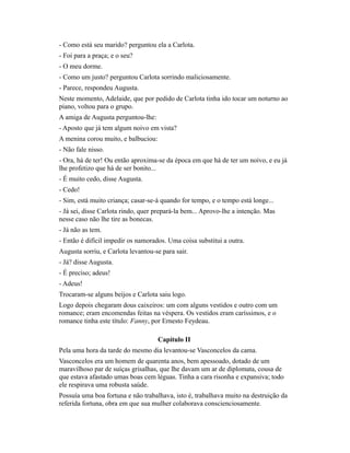 - Como está seu marido? perguntou ela a Carlota.
- Foi para a praça; e o seu?
- O meu dorme.
- Como um justo? perguntou Carlota sorrindo maliciosamente.
- Parece, respondeu Augusta.
Neste momento, Adelaide, que por pedido de Carlota tinha ido tocar um noturno ao
piano, voltou para o grupo.
A amiga de Augusta perguntou-lhe:
- Aposto que já tem algum noivo em vista?
A menina corou muito, e balbuciou:
- Não fale nisso.
- Ora, há de ter! Ou então aproxima-se da época em que há de ter um noivo, e eu já
lhe profetizo que há de ser bonito...
- É muito cedo, disse Augusta.
- Cedo!
- Sim, está muito criança; casar-se-á quando for tempo, e o tempo está longe...
- Já sei, disse Carlota rindo, quer prepará-la bem... Aprovo-lhe a intenção. Mas
nesse caso não lhe tire as bonecas.
- Já não as tem.
- Então é difícil impedir os namorados. Uma coisa substitui a outra.
Augusta sorriu, e Carlota levantou-se para sair.
- Já? disse Augusta.
- É preciso; adeus!
- Adeus!
Trocaram-se alguns beijos e Carlota saiu logo.
Logo depois chegaram dous caixeiros: um com alguns vestidos e outro com um
romance; eram encomendas feitas na véspera. Os vestidos eram caríssimos, e o
romance tinha este título: Fanny, por Ernesto Feydeau.
Capítulo II
Pela uma hora da tarde do mesmo dia levantou-se Vasconcelos da cama.
Vasconcelos era um homem de quarenta anos, bem apessoado, dotado de um
maravilhoso par de suíças grisalhas, que lhe davam um ar de diplomata, cousa de
que estava afastado umas boas cem léguas. Tinha a cara risonha e expansiva; todo
ele respirava uma robusta saúde.
Possuía uma boa fortuna e não trabalhava, isto é, trabalhava muito na destruição da
referida fortuna, obra em que sua mulher colaborava conscienciosamente.

 