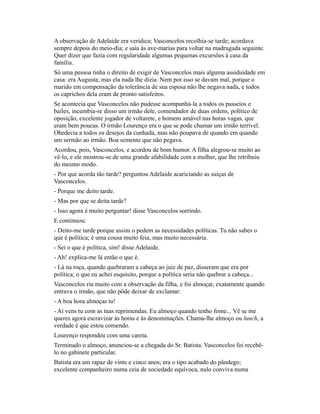A observação de Adelaide era verídica; Vasconcelos recolhia-se tarde; acordava
sempre depois do meio-dia; e saía às ave-marias para voltar na madrugada seguinte.
Quer dizer que fazia com regularidade algumas pequenas excursões à casa da
família.
Só uma pessoa tinha o direito de exigir de Vasconcelos mais alguma assiduidade em
casa: era Augusta; mas ela nada lhe dizia. Nem por isso se davam mal, porque o
marido em compensação da tolerância de sua esposa não lhe negava nada, e todos
os caprichos dela eram de pronto satisfeitos.
Se acontecia que Vasconcelos não pudesse acompanhá-la a todos os passeios e
bailes, incumbia-se disso um irmão dele, comendador de duas ordens, político de
oposição, excelente jogador de voltarete, e homem amável nas horas vagas, que
eram bem poucas. O irmão Lourenço era o que se pode chamar um irmão terrível.
Obedecia a todos os desejos da cunhada, mas não poupava de quando em quando
um sermão ao irmão. Boa semente que não pegava.
Acordou, pois, Vasconcelos, e acordou de bom humor. A filha alegrou-se muito ao
vê-lo, e ele mostrou-se de uma grande afabilidade com a mulher, que lhe retribuiu
do mesmo modo.
- Por que acorda tão tarde? perguntou Adelaide acariciando as suíças de
Vasconcelos.
- Porque me deito tarde.
- Mas por que se deita tarde?
- Isso agora é muito perguntar! disse Vasconcelos sorrindo.
E continuou:
- Deito-me tarde porque assim o pedem as necessidades políticas. Tu não sabes o
que é política; é uma cousa muito feia, mas muito necessária.
- Sei o que é política, sim! disse Adelaide.
- Ah! explica-me lá então o que é.
- Lá na roça, quando quebraram a cabeça ao juiz de paz, disseram que era por
política; o que eu achei esquisito, porque a política seria não quebrar a cabeça...
Vasconcelos riu muito com a observação da filha, e foi almoçar, exatamente quando
entrava o irmão, que não pôde deixar de exclamar:
- A boa hora almoças tu!
- Aí vens tu com as tuas reprimendas. Eu almoço quando tenho fome... Vê se me
queres agora escravizar às horas e às denominações. Chama-lhe almoço ou lunch, a
verdade é que estou comendo.
Lourenço respondeu com uma careta.
Terminado o almoço, anunciou-se a chegada do Sr. Batista. Vasconcelos foi recebêlo no gabinete particular.
Batista era um rapaz de vinte e cinco anos; era o tipo acabado do pândego;
excelente companheiro numa ceia de sociedade equívoca, nulo conviva numa

 